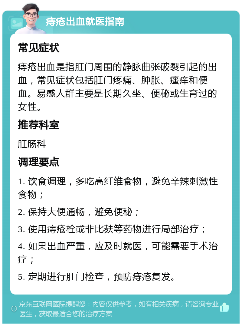 痔疮出血就医指南 常见症状 痔疮出血是指肛门周围的静脉曲张破裂引起的出血，常见症状包括肛门疼痛、肿胀、瘙痒和便血。易感人群主要是长期久坐、便秘或生育过的女性。 推荐科室 肛肠科 调理要点 1. 饮食调理，多吃高纤维食物，避免辛辣刺激性食物； 2. 保持大便通畅，避免便秘； 3. 使用痔疮栓或非比麸等药物进行局部治疗； 4. 如果出血严重，应及时就医，可能需要手术治疗； 5. 定期进行肛门检查，预防痔疮复发。