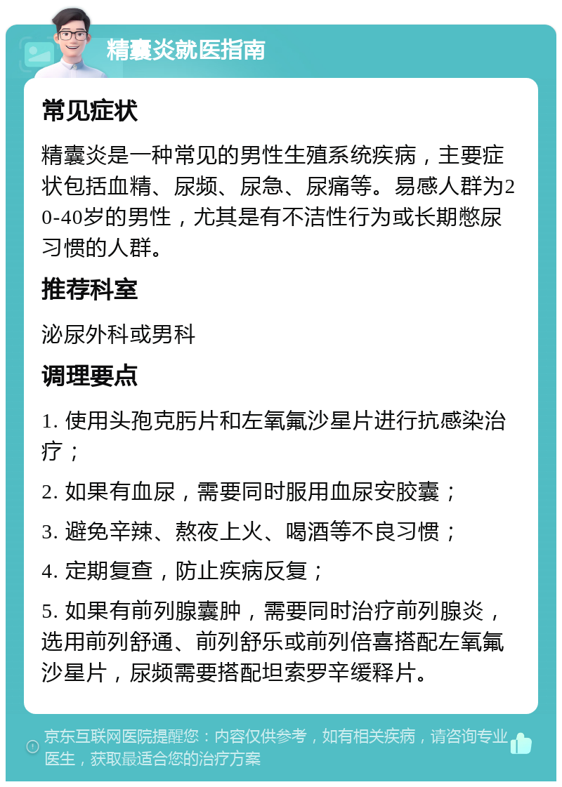 精囊炎就医指南 常见症状 精囊炎是一种常见的男性生殖系统疾病，主要症状包括血精、尿频、尿急、尿痛等。易感人群为20-40岁的男性，尤其是有不洁性行为或长期憋尿习惯的人群。 推荐科室 泌尿外科或男科 调理要点 1. 使用头孢克肟片和左氧氟沙星片进行抗感染治疗； 2. 如果有血尿，需要同时服用血尿安胶囊； 3. 避免辛辣、熬夜上火、喝酒等不良习惯； 4. 定期复查，防止疾病反复； 5. 如果有前列腺囊肿，需要同时治疗前列腺炎，选用前列舒通、前列舒乐或前列倍喜搭配左氧氟沙星片，尿频需要搭配坦索罗辛缓释片。