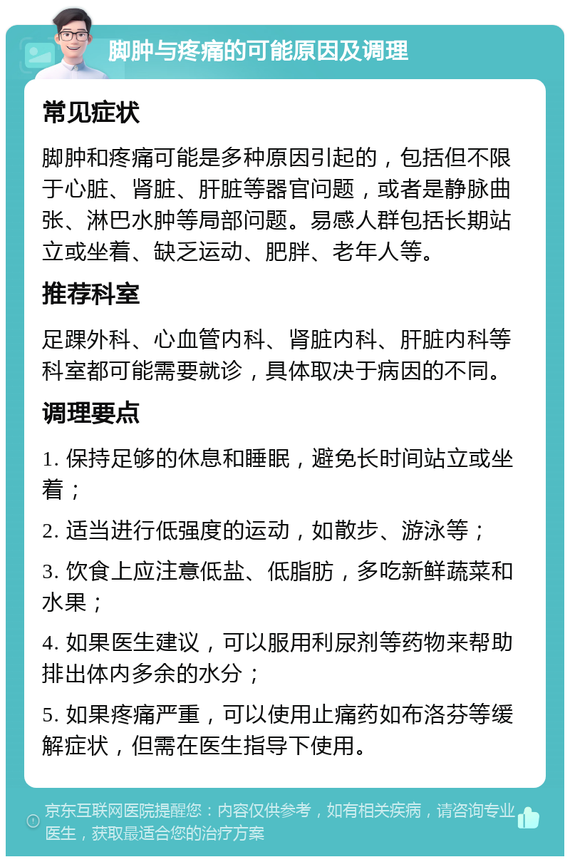 脚肿与疼痛的可能原因及调理 常见症状 脚肿和疼痛可能是多种原因引起的，包括但不限于心脏、肾脏、肝脏等器官问题，或者是静脉曲张、淋巴水肿等局部问题。易感人群包括长期站立或坐着、缺乏运动、肥胖、老年人等。 推荐科室 足踝外科、心血管内科、肾脏内科、肝脏内科等科室都可能需要就诊，具体取决于病因的不同。 调理要点 1. 保持足够的休息和睡眠，避免长时间站立或坐着； 2. 适当进行低强度的运动，如散步、游泳等； 3. 饮食上应注意低盐、低脂肪，多吃新鲜蔬菜和水果； 4. 如果医生建议，可以服用利尿剂等药物来帮助排出体内多余的水分； 5. 如果疼痛严重，可以使用止痛药如布洛芬等缓解症状，但需在医生指导下使用。