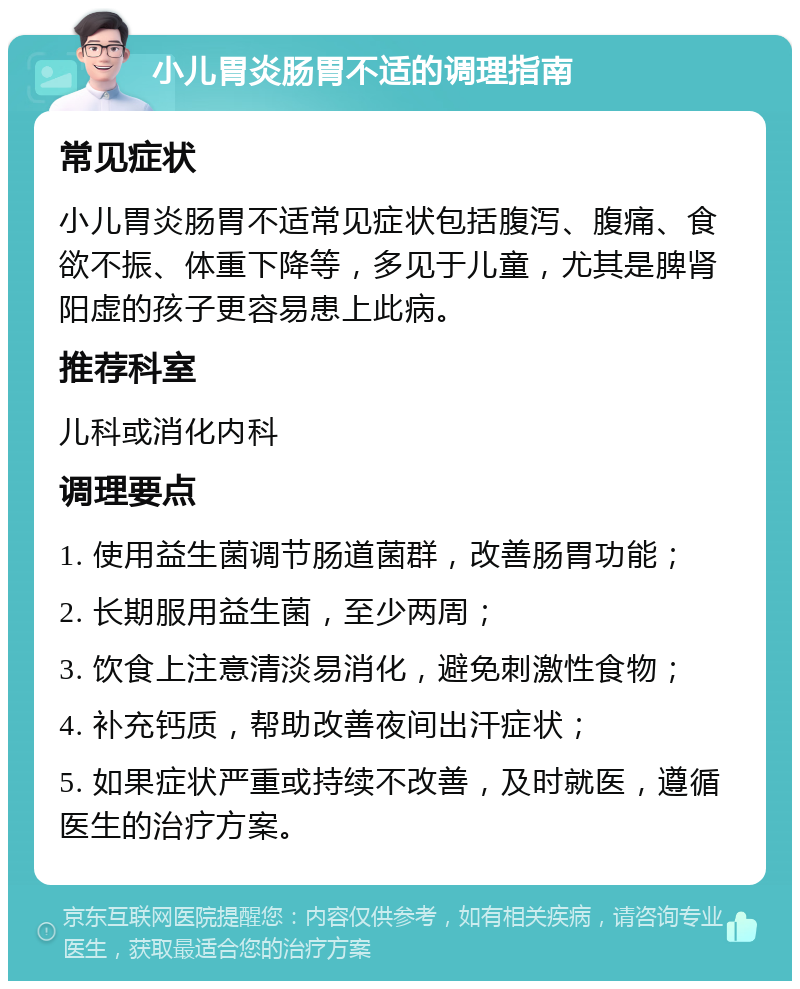 小儿胃炎肠胃不适的调理指南 常见症状 小儿胃炎肠胃不适常见症状包括腹泻、腹痛、食欲不振、体重下降等，多见于儿童，尤其是脾肾阳虚的孩子更容易患上此病。 推荐科室 儿科或消化内科 调理要点 1. 使用益生菌调节肠道菌群，改善肠胃功能； 2. 长期服用益生菌，至少两周； 3. 饮食上注意清淡易消化，避免刺激性食物； 4. 补充钙质，帮助改善夜间出汗症状； 5. 如果症状严重或持续不改善，及时就医，遵循医生的治疗方案。