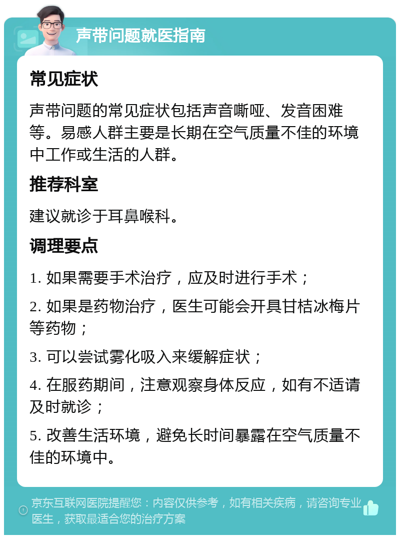 声带问题就医指南 常见症状 声带问题的常见症状包括声音嘶哑、发音困难等。易感人群主要是长期在空气质量不佳的环境中工作或生活的人群。 推荐科室 建议就诊于耳鼻喉科。 调理要点 1. 如果需要手术治疗，应及时进行手术； 2. 如果是药物治疗，医生可能会开具甘桔冰梅片等药物； 3. 可以尝试雾化吸入来缓解症状； 4. 在服药期间，注意观察身体反应，如有不适请及时就诊； 5. 改善生活环境，避免长时间暴露在空气质量不佳的环境中。