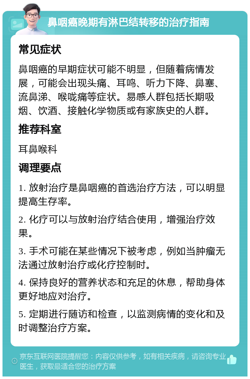 鼻咽癌晚期有淋巴结转移的治疗指南 常见症状 鼻咽癌的早期症状可能不明显，但随着病情发展，可能会出现头痛、耳鸣、听力下降、鼻塞、流鼻涕、喉咙痛等症状。易感人群包括长期吸烟、饮酒、接触化学物质或有家族史的人群。 推荐科室 耳鼻喉科 调理要点 1. 放射治疗是鼻咽癌的首选治疗方法，可以明显提高生存率。 2. 化疗可以与放射治疗结合使用，增强治疗效果。 3. 手术可能在某些情况下被考虑，例如当肿瘤无法通过放射治疗或化疗控制时。 4. 保持良好的营养状态和充足的休息，帮助身体更好地应对治疗。 5. 定期进行随访和检查，以监测病情的变化和及时调整治疗方案。