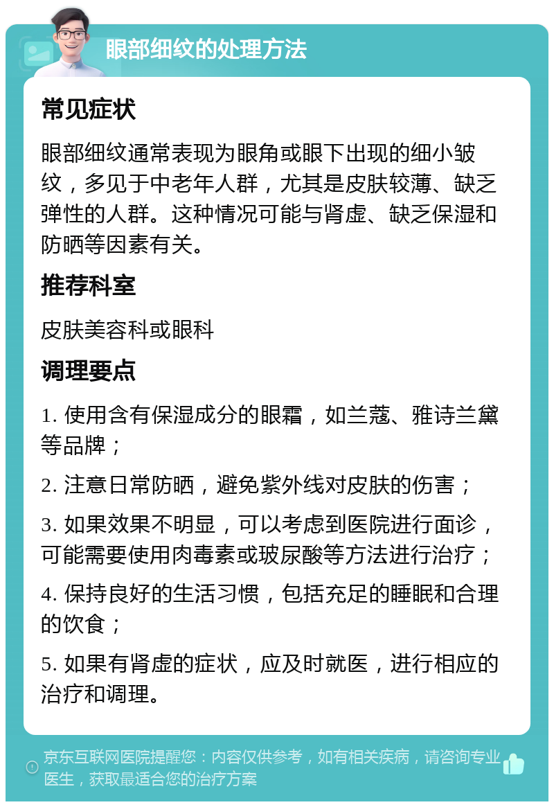 眼部细纹的处理方法 常见症状 眼部细纹通常表现为眼角或眼下出现的细小皱纹，多见于中老年人群，尤其是皮肤较薄、缺乏弹性的人群。这种情况可能与肾虚、缺乏保湿和防晒等因素有关。 推荐科室 皮肤美容科或眼科 调理要点 1. 使用含有保湿成分的眼霜，如兰蔻、雅诗兰黛等品牌； 2. 注意日常防晒，避免紫外线对皮肤的伤害； 3. 如果效果不明显，可以考虑到医院进行面诊，可能需要使用肉毒素或玻尿酸等方法进行治疗； 4. 保持良好的生活习惯，包括充足的睡眠和合理的饮食； 5. 如果有肾虚的症状，应及时就医，进行相应的治疗和调理。