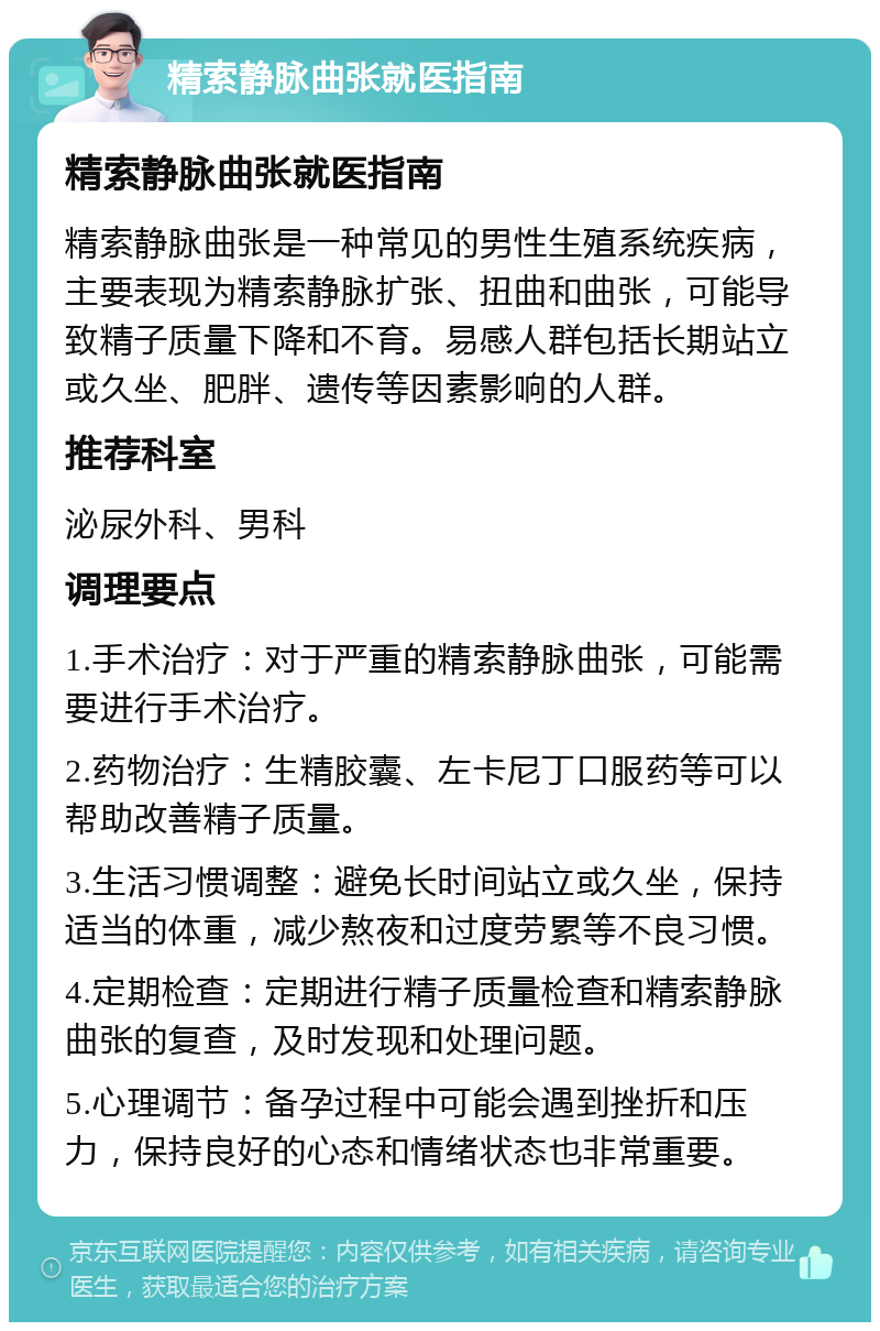 精索静脉曲张就医指南 精索静脉曲张就医指南 精索静脉曲张是一种常见的男性生殖系统疾病，主要表现为精索静脉扩张、扭曲和曲张，可能导致精子质量下降和不育。易感人群包括长期站立或久坐、肥胖、遗传等因素影响的人群。 推荐科室 泌尿外科、男科 调理要点 1.手术治疗：对于严重的精索静脉曲张，可能需要进行手术治疗。 2.药物治疗：生精胶囊、左卡尼丁口服药等可以帮助改善精子质量。 3.生活习惯调整：避免长时间站立或久坐，保持适当的体重，减少熬夜和过度劳累等不良习惯。 4.定期检查：定期进行精子质量检查和精索静脉曲张的复查，及时发现和处理问题。 5.心理调节：备孕过程中可能会遇到挫折和压力，保持良好的心态和情绪状态也非常重要。