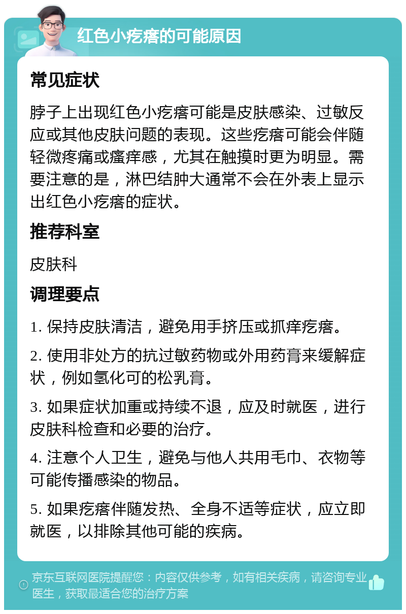 红色小疙瘩的可能原因 常见症状 脖子上出现红色小疙瘩可能是皮肤感染、过敏反应或其他皮肤问题的表现。这些疙瘩可能会伴随轻微疼痛或瘙痒感，尤其在触摸时更为明显。需要注意的是，淋巴结肿大通常不会在外表上显示出红色小疙瘩的症状。 推荐科室 皮肤科 调理要点 1. 保持皮肤清洁，避免用手挤压或抓痒疙瘩。 2. 使用非处方的抗过敏药物或外用药膏来缓解症状，例如氢化可的松乳膏。 3. 如果症状加重或持续不退，应及时就医，进行皮肤科检查和必要的治疗。 4. 注意个人卫生，避免与他人共用毛巾、衣物等可能传播感染的物品。 5. 如果疙瘩伴随发热、全身不适等症状，应立即就医，以排除其他可能的疾病。