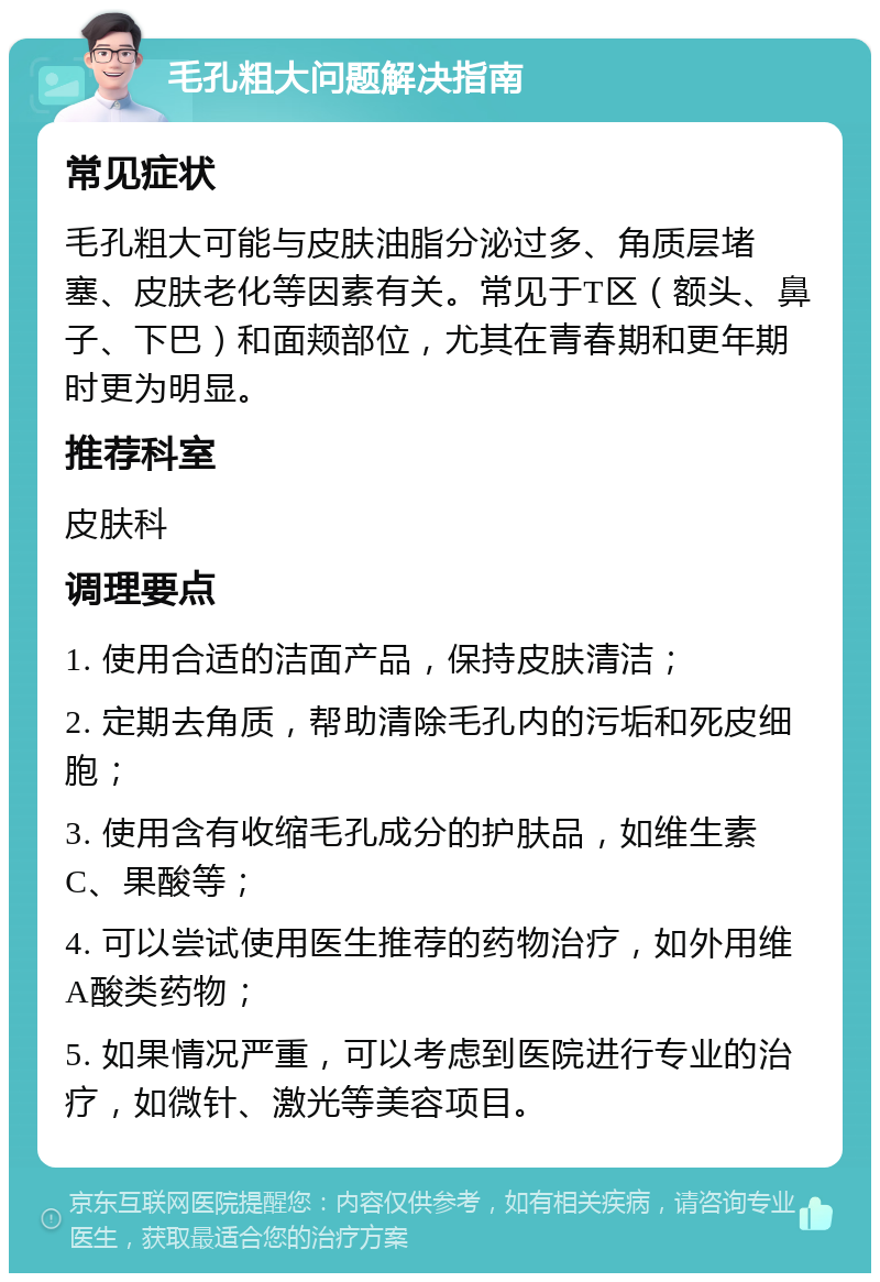 毛孔粗大问题解决指南 常见症状 毛孔粗大可能与皮肤油脂分泌过多、角质层堵塞、皮肤老化等因素有关。常见于T区（额头、鼻子、下巴）和面颊部位，尤其在青春期和更年期时更为明显。 推荐科室 皮肤科 调理要点 1. 使用合适的洁面产品，保持皮肤清洁； 2. 定期去角质，帮助清除毛孔内的污垢和死皮细胞； 3. 使用含有收缩毛孔成分的护肤品，如维生素C、果酸等； 4. 可以尝试使用医生推荐的药物治疗，如外用维A酸类药物； 5. 如果情况严重，可以考虑到医院进行专业的治疗，如微针、激光等美容项目。