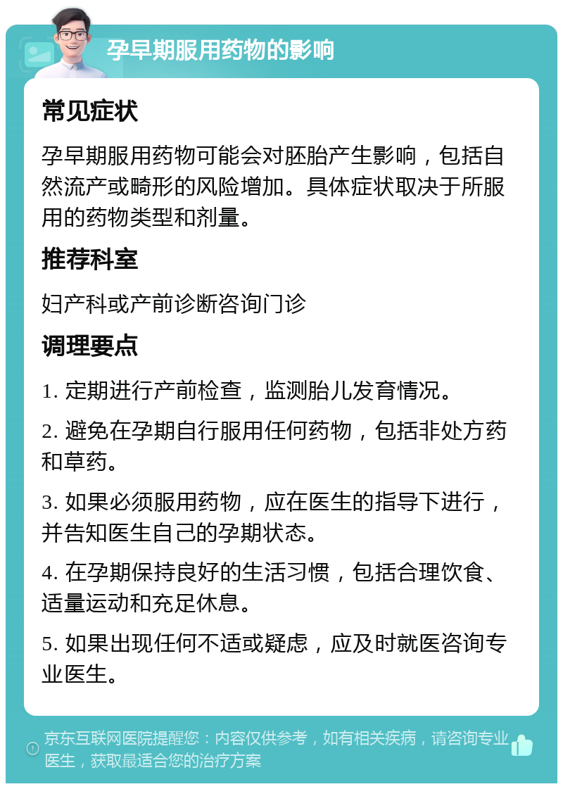 孕早期服用药物的影响 常见症状 孕早期服用药物可能会对胚胎产生影响，包括自然流产或畸形的风险增加。具体症状取决于所服用的药物类型和剂量。 推荐科室 妇产科或产前诊断咨询门诊 调理要点 1. 定期进行产前检查，监测胎儿发育情况。 2. 避免在孕期自行服用任何药物，包括非处方药和草药。 3. 如果必须服用药物，应在医生的指导下进行，并告知医生自己的孕期状态。 4. 在孕期保持良好的生活习惯，包括合理饮食、适量运动和充足休息。 5. 如果出现任何不适或疑虑，应及时就医咨询专业医生。