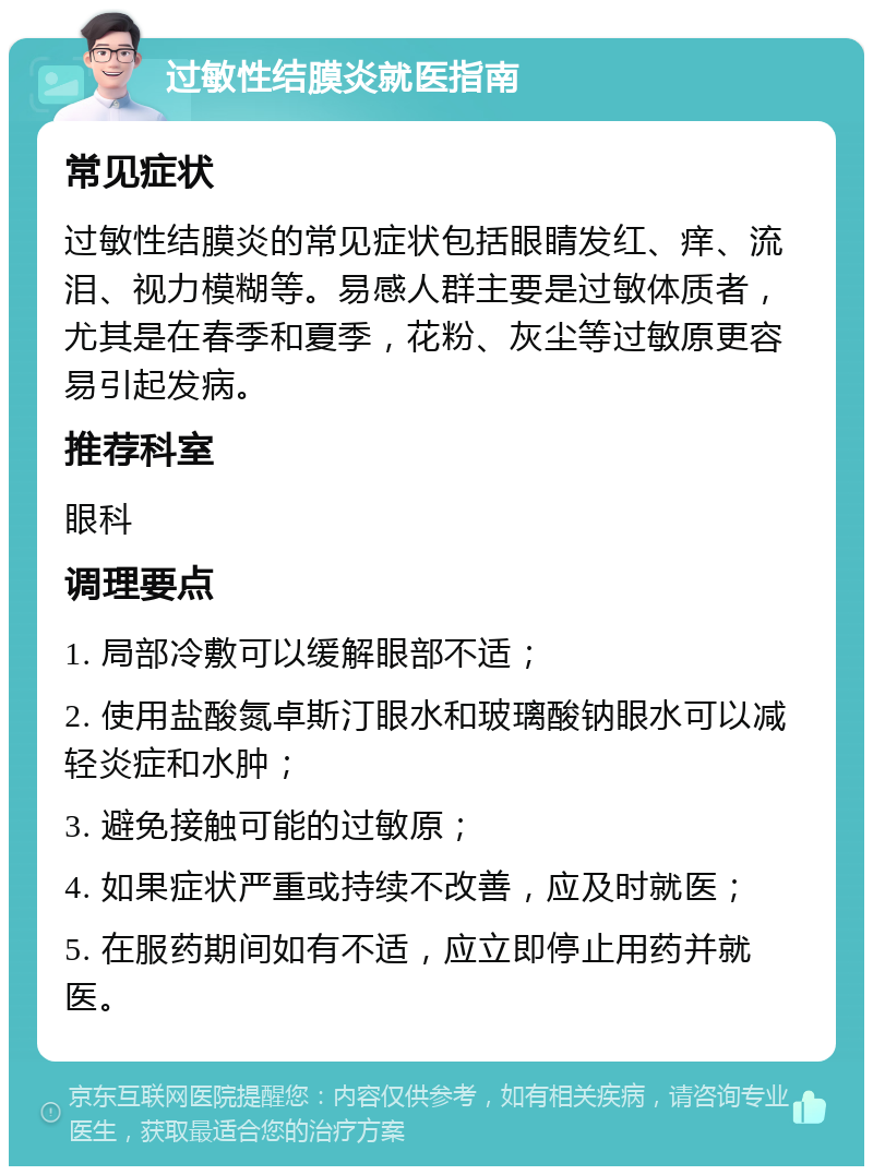 过敏性结膜炎就医指南 常见症状 过敏性结膜炎的常见症状包括眼睛发红、痒、流泪、视力模糊等。易感人群主要是过敏体质者，尤其是在春季和夏季，花粉、灰尘等过敏原更容易引起发病。 推荐科室 眼科 调理要点 1. 局部冷敷可以缓解眼部不适； 2. 使用盐酸氮卓斯汀眼水和玻璃酸钠眼水可以减轻炎症和水肿； 3. 避免接触可能的过敏原； 4. 如果症状严重或持续不改善，应及时就医； 5. 在服药期间如有不适，应立即停止用药并就医。