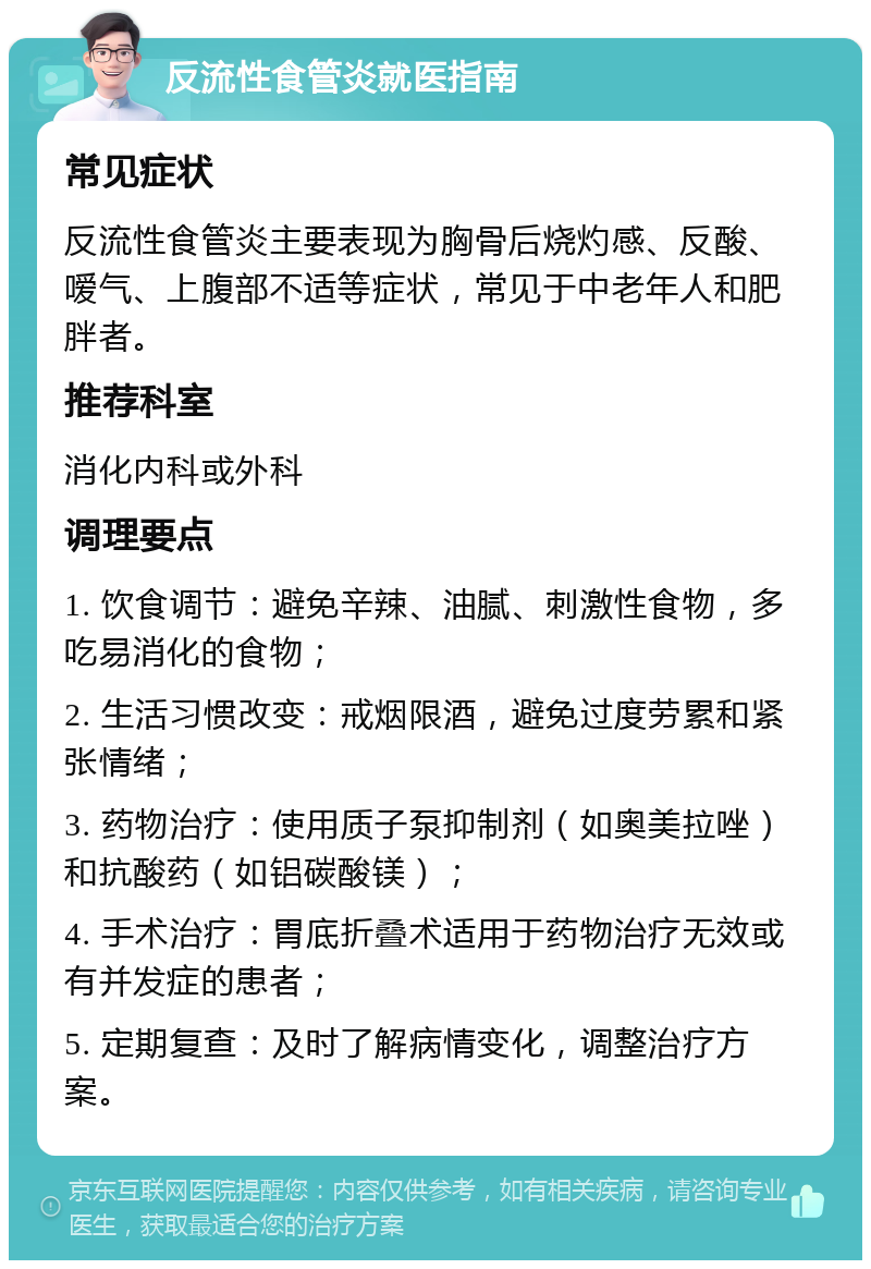 反流性食管炎就医指南 常见症状 反流性食管炎主要表现为胸骨后烧灼感、反酸、嗳气、上腹部不适等症状，常见于中老年人和肥胖者。 推荐科室 消化内科或外科 调理要点 1. 饮食调节：避免辛辣、油腻、刺激性食物，多吃易消化的食物； 2. 生活习惯改变：戒烟限酒，避免过度劳累和紧张情绪； 3. 药物治疗：使用质子泵抑制剂（如奥美拉唑）和抗酸药（如铝碳酸镁）； 4. 手术治疗：胃底折叠术适用于药物治疗无效或有并发症的患者； 5. 定期复查：及时了解病情变化，调整治疗方案。