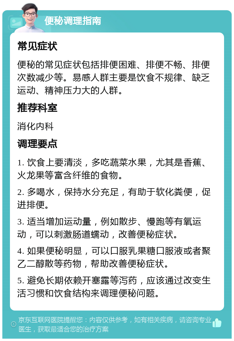 便秘调理指南 常见症状 便秘的常见症状包括排便困难、排便不畅、排便次数减少等。易感人群主要是饮食不规律、缺乏运动、精神压力大的人群。 推荐科室 消化内科 调理要点 1. 饮食上要清淡，多吃蔬菜水果，尤其是香蕉、火龙果等富含纤维的食物。 2. 多喝水，保持水分充足，有助于软化粪便，促进排便。 3. 适当增加运动量，例如散步、慢跑等有氧运动，可以刺激肠道蠕动，改善便秘症状。 4. 如果便秘明显，可以口服乳果糖口服液或者聚乙二醇散等药物，帮助改善便秘症状。 5. 避免长期依赖开塞露等泻药，应该通过改变生活习惯和饮食结构来调理便秘问题。