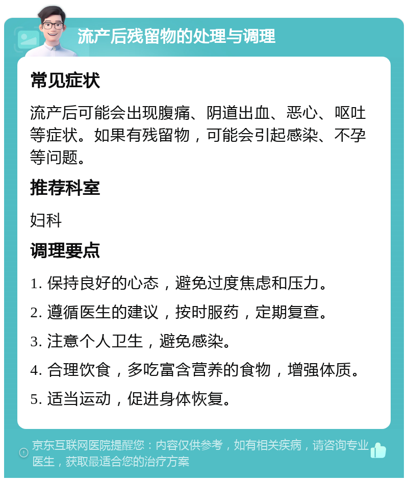 流产后残留物的处理与调理 常见症状 流产后可能会出现腹痛、阴道出血、恶心、呕吐等症状。如果有残留物，可能会引起感染、不孕等问题。 推荐科室 妇科 调理要点 1. 保持良好的心态，避免过度焦虑和压力。 2. 遵循医生的建议，按时服药，定期复查。 3. 注意个人卫生，避免感染。 4. 合理饮食，多吃富含营养的食物，增强体质。 5. 适当运动，促进身体恢复。