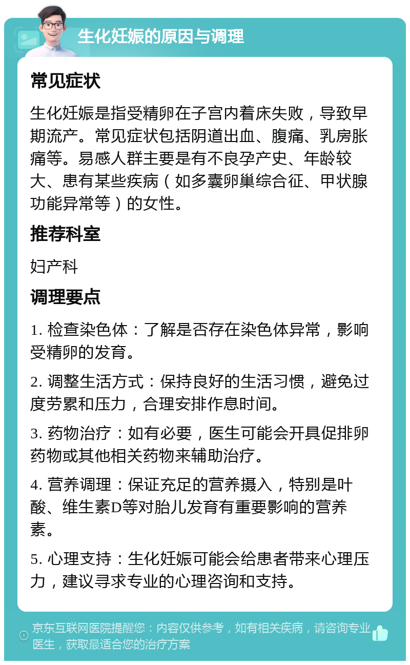 生化妊娠的原因与调理 常见症状 生化妊娠是指受精卵在子宫内着床失败，导致早期流产。常见症状包括阴道出血、腹痛、乳房胀痛等。易感人群主要是有不良孕产史、年龄较大、患有某些疾病（如多囊卵巢综合征、甲状腺功能异常等）的女性。 推荐科室 妇产科 调理要点 1. 检查染色体：了解是否存在染色体异常，影响受精卵的发育。 2. 调整生活方式：保持良好的生活习惯，避免过度劳累和压力，合理安排作息时间。 3. 药物治疗：如有必要，医生可能会开具促排卵药物或其他相关药物来辅助治疗。 4. 营养调理：保证充足的营养摄入，特别是叶酸、维生素D等对胎儿发育有重要影响的营养素。 5. 心理支持：生化妊娠可能会给患者带来心理压力，建议寻求专业的心理咨询和支持。