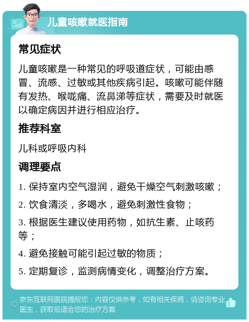 儿童咳嗽就医指南 常见症状 儿童咳嗽是一种常见的呼吸道症状，可能由感冒、流感、过敏或其他疾病引起。咳嗽可能伴随有发热、喉咙痛、流鼻涕等症状，需要及时就医以确定病因并进行相应治疗。 推荐科室 儿科或呼吸内科 调理要点 1. 保持室内空气湿润，避免干燥空气刺激咳嗽； 2. 饮食清淡，多喝水，避免刺激性食物； 3. 根据医生建议使用药物，如抗生素、止咳药等； 4. 避免接触可能引起过敏的物质； 5. 定期复诊，监测病情变化，调整治疗方案。