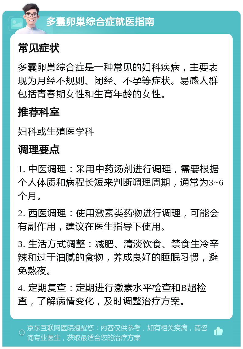 多囊卵巢综合症就医指南 常见症状 多囊卵巢综合症是一种常见的妇科疾病，主要表现为月经不规则、闭经、不孕等症状。易感人群包括青春期女性和生育年龄的女性。 推荐科室 妇科或生殖医学科 调理要点 1. 中医调理：采用中药汤剂进行调理，需要根据个人体质和病程长短来判断调理周期，通常为3~6个月。 2. 西医调理：使用激素类药物进行调理，可能会有副作用，建议在医生指导下使用。 3. 生活方式调整：减肥、清淡饮食、禁食生冷辛辣和过于油腻的食物，养成良好的睡眠习惯，避免熬夜。 4. 定期复查：定期进行激素水平检查和B超检查，了解病情变化，及时调整治疗方案。