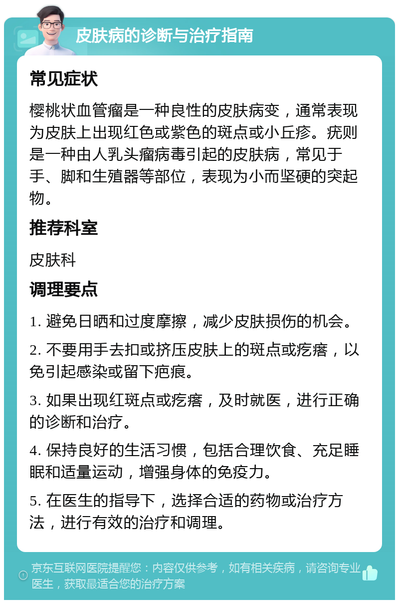 皮肤病的诊断与治疗指南 常见症状 樱桃状血管瘤是一种良性的皮肤病变，通常表现为皮肤上出现红色或紫色的斑点或小丘疹。疣则是一种由人乳头瘤病毒引起的皮肤病，常见于手、脚和生殖器等部位，表现为小而坚硬的突起物。 推荐科室 皮肤科 调理要点 1. 避免日晒和过度摩擦，减少皮肤损伤的机会。 2. 不要用手去扣或挤压皮肤上的斑点或疙瘩，以免引起感染或留下疤痕。 3. 如果出现红斑点或疙瘩，及时就医，进行正确的诊断和治疗。 4. 保持良好的生活习惯，包括合理饮食、充足睡眠和适量运动，增强身体的免疫力。 5. 在医生的指导下，选择合适的药物或治疗方法，进行有效的治疗和调理。