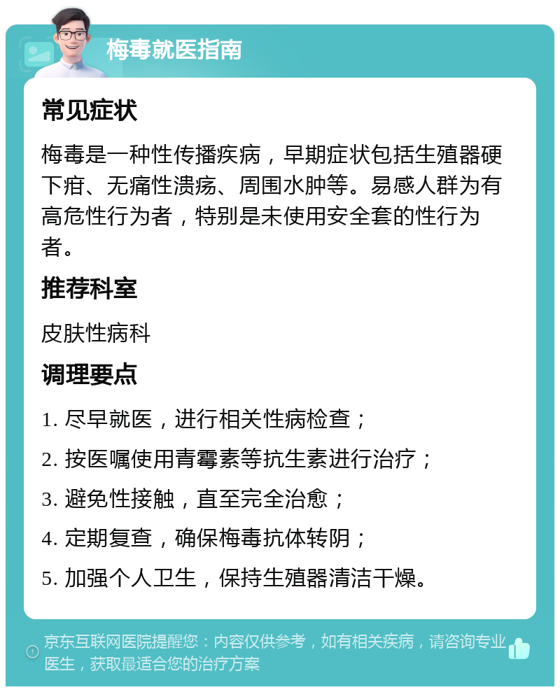 梅毒就医指南 常见症状 梅毒是一种性传播疾病，早期症状包括生殖器硬下疳、无痛性溃疡、周围水肿等。易感人群为有高危性行为者，特别是未使用安全套的性行为者。 推荐科室 皮肤性病科 调理要点 1. 尽早就医，进行相关性病检查； 2. 按医嘱使用青霉素等抗生素进行治疗； 3. 避免性接触，直至完全治愈； 4. 定期复查，确保梅毒抗体转阴； 5. 加强个人卫生，保持生殖器清洁干燥。