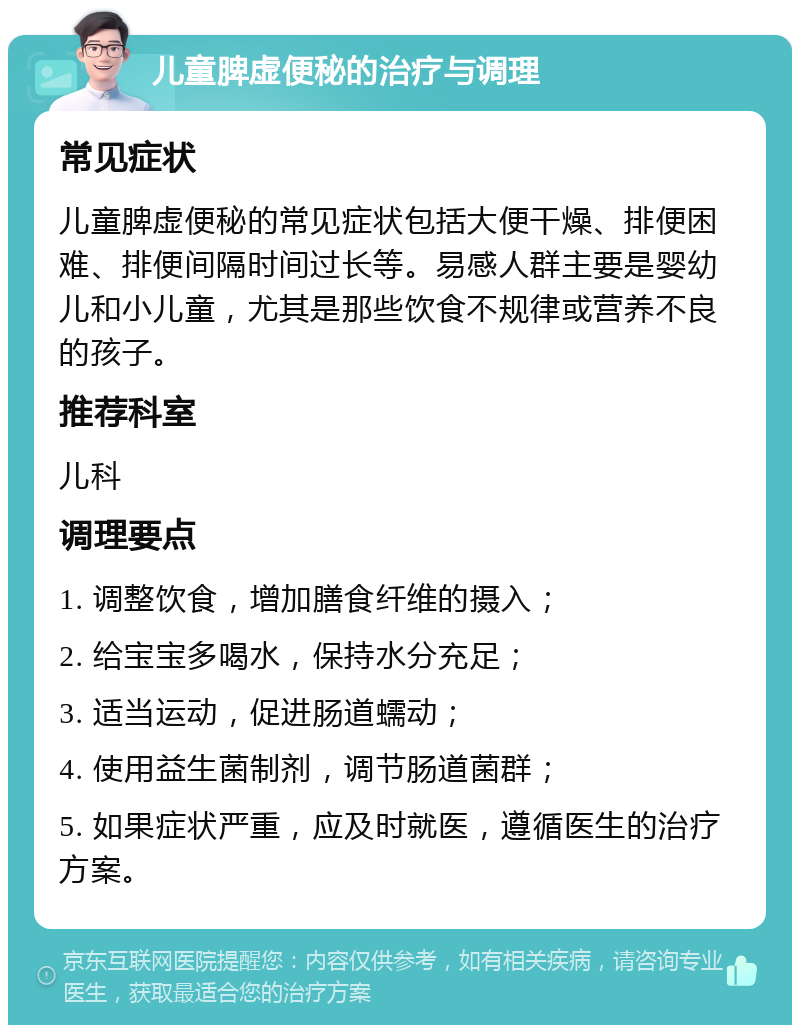 儿童脾虚便秘的治疗与调理 常见症状 儿童脾虚便秘的常见症状包括大便干燥、排便困难、排便间隔时间过长等。易感人群主要是婴幼儿和小儿童，尤其是那些饮食不规律或营养不良的孩子。 推荐科室 儿科 调理要点 1. 调整饮食，增加膳食纤维的摄入； 2. 给宝宝多喝水，保持水分充足； 3. 适当运动，促进肠道蠕动； 4. 使用益生菌制剂，调节肠道菌群； 5. 如果症状严重，应及时就医，遵循医生的治疗方案。