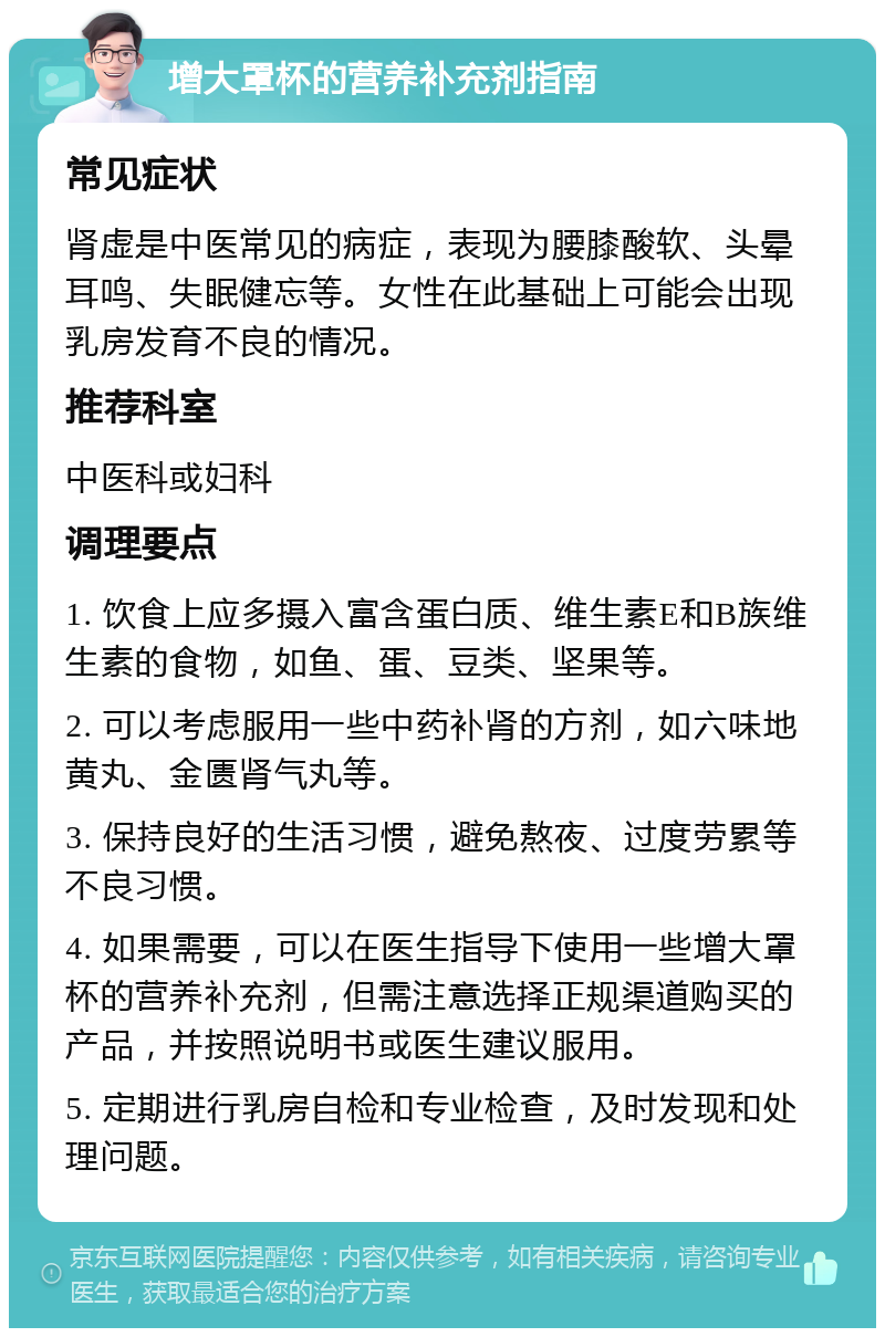 增大罩杯的营养补充剂指南 常见症状 肾虚是中医常见的病症，表现为腰膝酸软、头晕耳鸣、失眠健忘等。女性在此基础上可能会出现乳房发育不良的情况。 推荐科室 中医科或妇科 调理要点 1. 饮食上应多摄入富含蛋白质、维生素E和B族维生素的食物，如鱼、蛋、豆类、坚果等。 2. 可以考虑服用一些中药补肾的方剂，如六味地黄丸、金匮肾气丸等。 3. 保持良好的生活习惯，避免熬夜、过度劳累等不良习惯。 4. 如果需要，可以在医生指导下使用一些增大罩杯的营养补充剂，但需注意选择正规渠道购买的产品，并按照说明书或医生建议服用。 5. 定期进行乳房自检和专业检查，及时发现和处理问题。