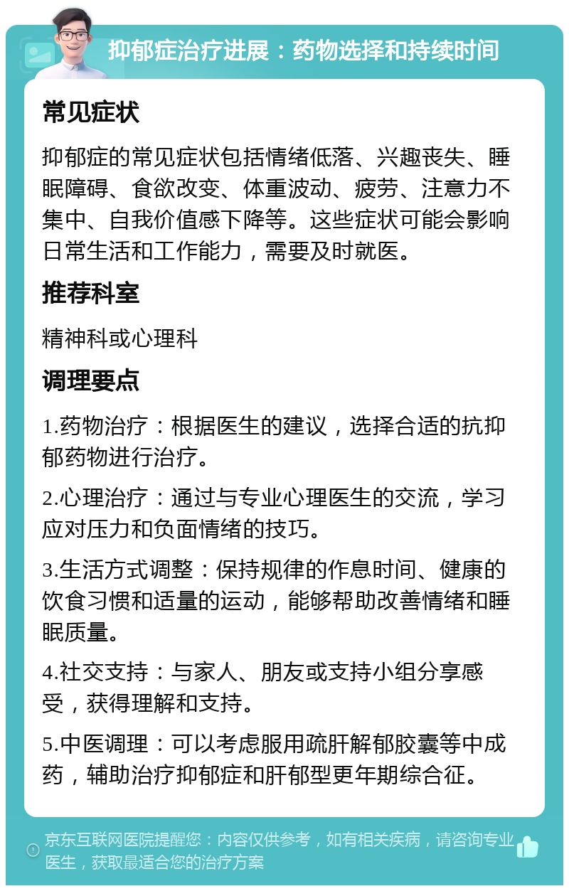 抑郁症治疗进展：药物选择和持续时间 常见症状 抑郁症的常见症状包括情绪低落、兴趣丧失、睡眠障碍、食欲改变、体重波动、疲劳、注意力不集中、自我价值感下降等。这些症状可能会影响日常生活和工作能力，需要及时就医。 推荐科室 精神科或心理科 调理要点 1.药物治疗：根据医生的建议，选择合适的抗抑郁药物进行治疗。 2.心理治疗：通过与专业心理医生的交流，学习应对压力和负面情绪的技巧。 3.生活方式调整：保持规律的作息时间、健康的饮食习惯和适量的运动，能够帮助改善情绪和睡眠质量。 4.社交支持：与家人、朋友或支持小组分享感受，获得理解和支持。 5.中医调理：可以考虑服用疏肝解郁胶囊等中成药，辅助治疗抑郁症和肝郁型更年期综合征。