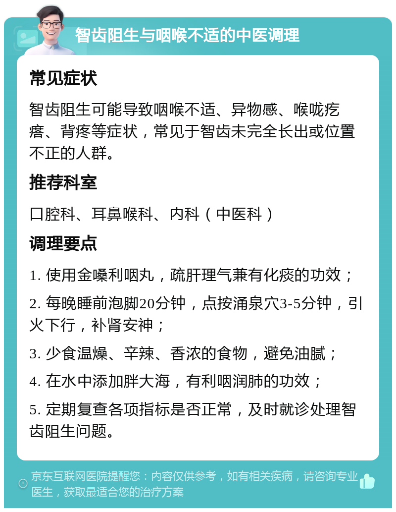 智齿阻生与咽喉不适的中医调理 常见症状 智齿阻生可能导致咽喉不适、异物感、喉咙疙瘩、背疼等症状，常见于智齿未完全长出或位置不正的人群。 推荐科室 口腔科、耳鼻喉科、内科（中医科） 调理要点 1. 使用金嗓利咽丸，疏肝理气兼有化痰的功效； 2. 每晚睡前泡脚20分钟，点按涌泉穴3-5分钟，引火下行，补肾安神； 3. 少食温燥、辛辣、香浓的食物，避免油腻； 4. 在水中添加胖大海，有利咽润肺的功效； 5. 定期复查各项指标是否正常，及时就诊处理智齿阻生问题。