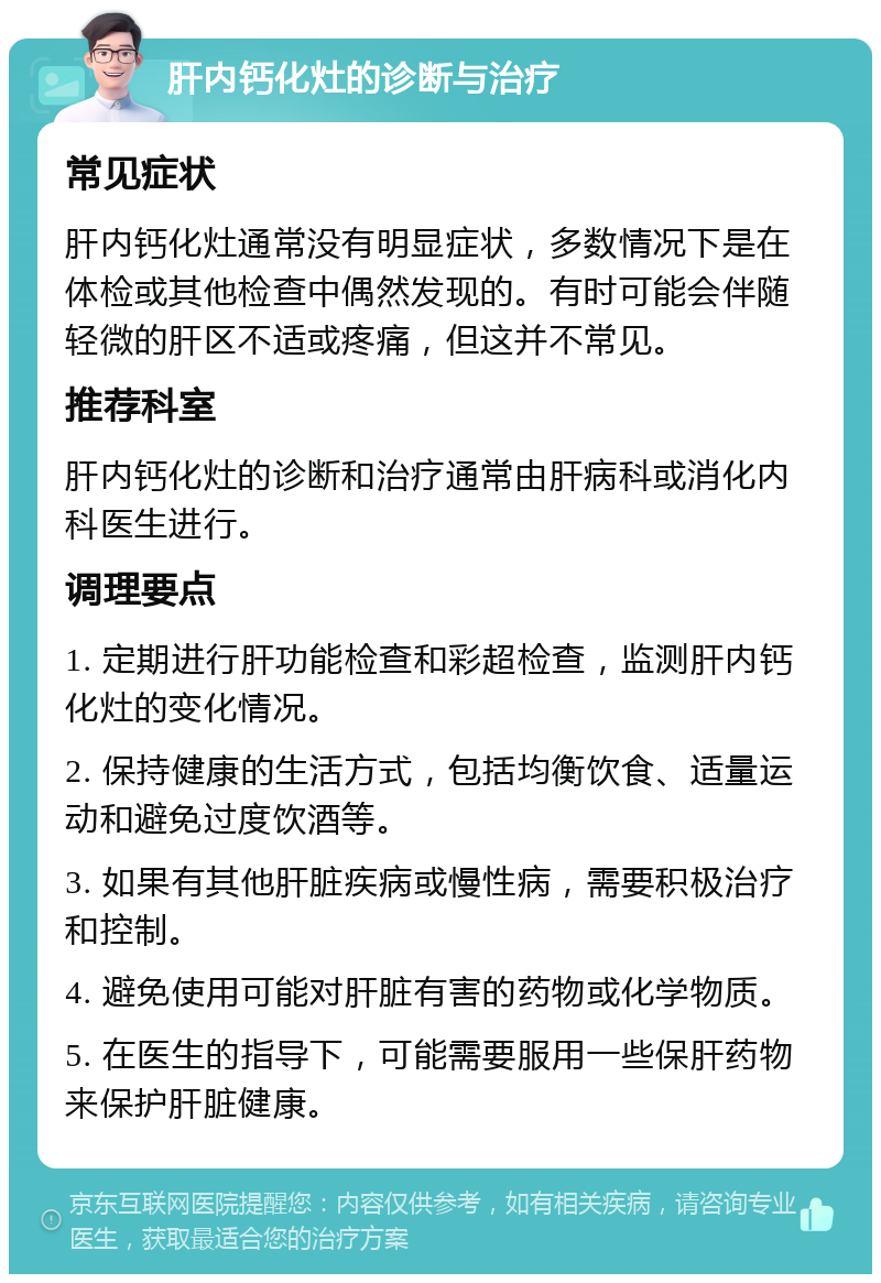 肝内钙化灶的诊断与治疗 常见症状 肝内钙化灶通常没有明显症状，多数情况下是在体检或其他检查中偶然发现的。有时可能会伴随轻微的肝区不适或疼痛，但这并不常见。 推荐科室 肝内钙化灶的诊断和治疗通常由肝病科或消化内科医生进行。 调理要点 1. 定期进行肝功能检查和彩超检查，监测肝内钙化灶的变化情况。 2. 保持健康的生活方式，包括均衡饮食、适量运动和避免过度饮酒等。 3. 如果有其他肝脏疾病或慢性病，需要积极治疗和控制。 4. 避免使用可能对肝脏有害的药物或化学物质。 5. 在医生的指导下，可能需要服用一些保肝药物来保护肝脏健康。