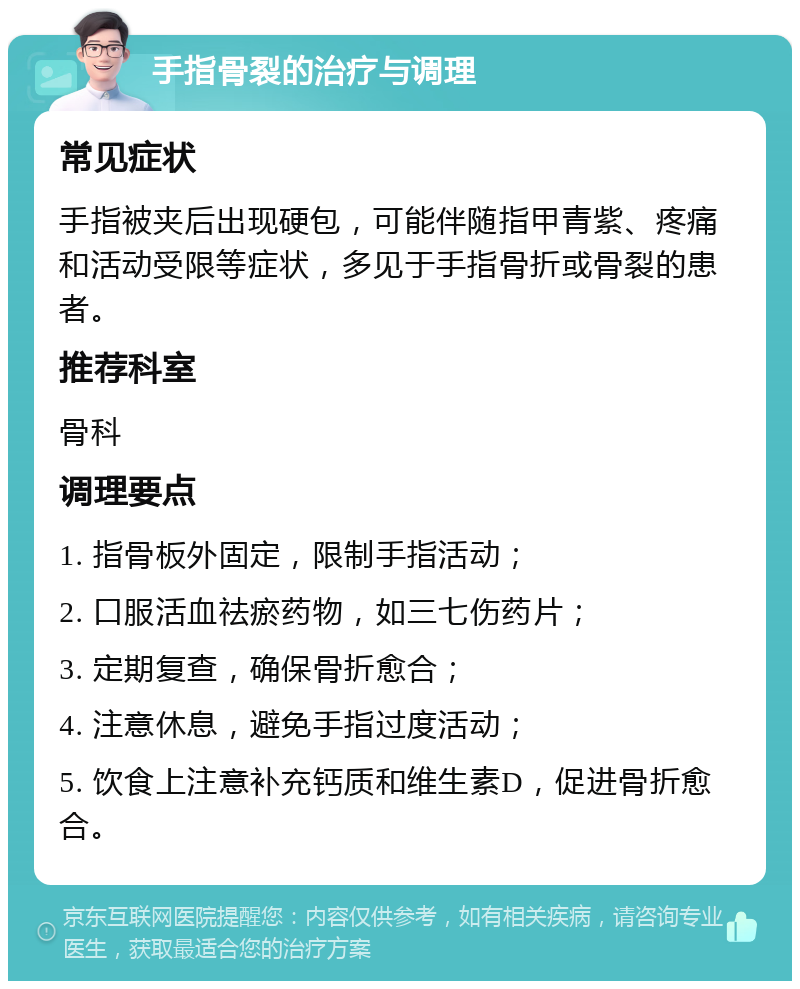 手指骨裂的治疗与调理 常见症状 手指被夹后出现硬包，可能伴随指甲青紫、疼痛和活动受限等症状，多见于手指骨折或骨裂的患者。 推荐科室 骨科 调理要点 1. 指骨板外固定，限制手指活动； 2. 口服活血祛瘀药物，如三七伤药片； 3. 定期复查，确保骨折愈合； 4. 注意休息，避免手指过度活动； 5. 饮食上注意补充钙质和维生素D，促进骨折愈合。