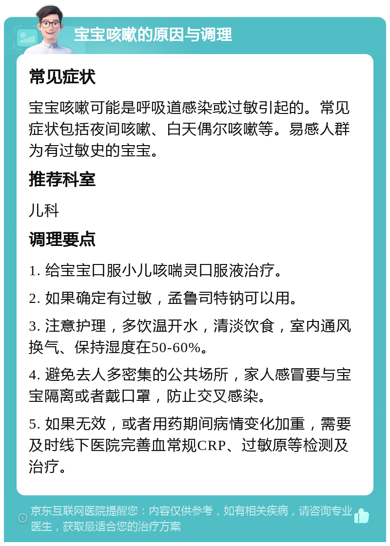 宝宝咳嗽的原因与调理 常见症状 宝宝咳嗽可能是呼吸道感染或过敏引起的。常见症状包括夜间咳嗽、白天偶尔咳嗽等。易感人群为有过敏史的宝宝。 推荐科室 儿科 调理要点 1. 给宝宝口服小儿咳喘灵口服液治疗。 2. 如果确定有过敏，孟鲁司特钠可以用。 3. 注意护理，多饮温开水，清淡饮食，室内通风换气、保持湿度在50-60%。 4. 避免去人多密集的公共场所，家人感冒要与宝宝隔离或者戴口罩，防止交叉感染。 5. 如果无效，或者用药期间病情变化加重，需要及时线下医院完善血常规CRP、过敏原等检测及治疗。