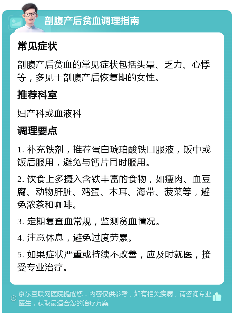 剖腹产后贫血调理指南 常见症状 剖腹产后贫血的常见症状包括头晕、乏力、心悸等，多见于剖腹产后恢复期的女性。 推荐科室 妇产科或血液科 调理要点 1. 补充铁剂，推荐蛋白琥珀酸铁口服液，饭中或饭后服用，避免与钙片同时服用。 2. 饮食上多摄入含铁丰富的食物，如瘦肉、血豆腐、动物肝脏、鸡蛋、木耳、海带、菠菜等，避免浓茶和咖啡。 3. 定期复查血常规，监测贫血情况。 4. 注意休息，避免过度劳累。 5. 如果症状严重或持续不改善，应及时就医，接受专业治疗。