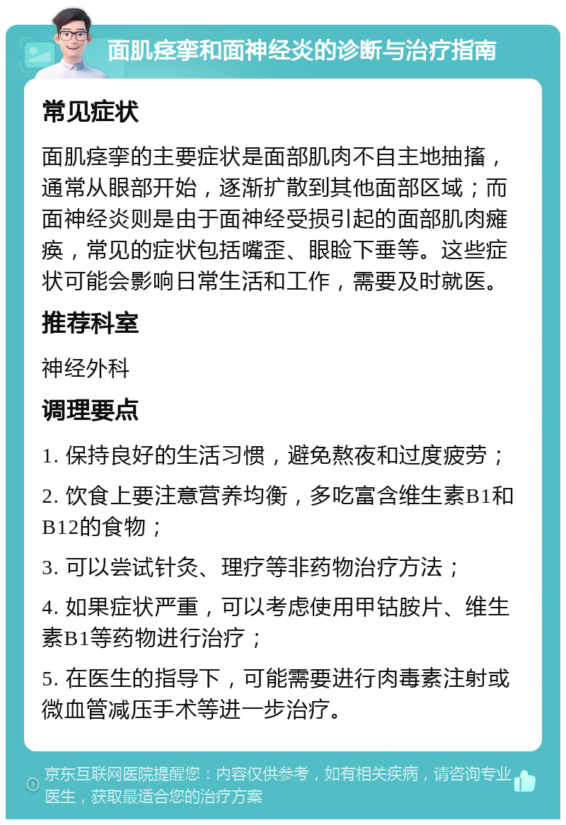 面肌痉挛和面神经炎的诊断与治疗指南 常见症状 面肌痉挛的主要症状是面部肌肉不自主地抽搐，通常从眼部开始，逐渐扩散到其他面部区域；而面神经炎则是由于面神经受损引起的面部肌肉瘫痪，常见的症状包括嘴歪、眼睑下垂等。这些症状可能会影响日常生活和工作，需要及时就医。 推荐科室 神经外科 调理要点 1. 保持良好的生活习惯，避免熬夜和过度疲劳； 2. 饮食上要注意营养均衡，多吃富含维生素B1和B12的食物； 3. 可以尝试针灸、理疗等非药物治疗方法； 4. 如果症状严重，可以考虑使用甲钴胺片、维生素B1等药物进行治疗； 5. 在医生的指导下，可能需要进行肉毒素注射或微血管减压手术等进一步治疗。