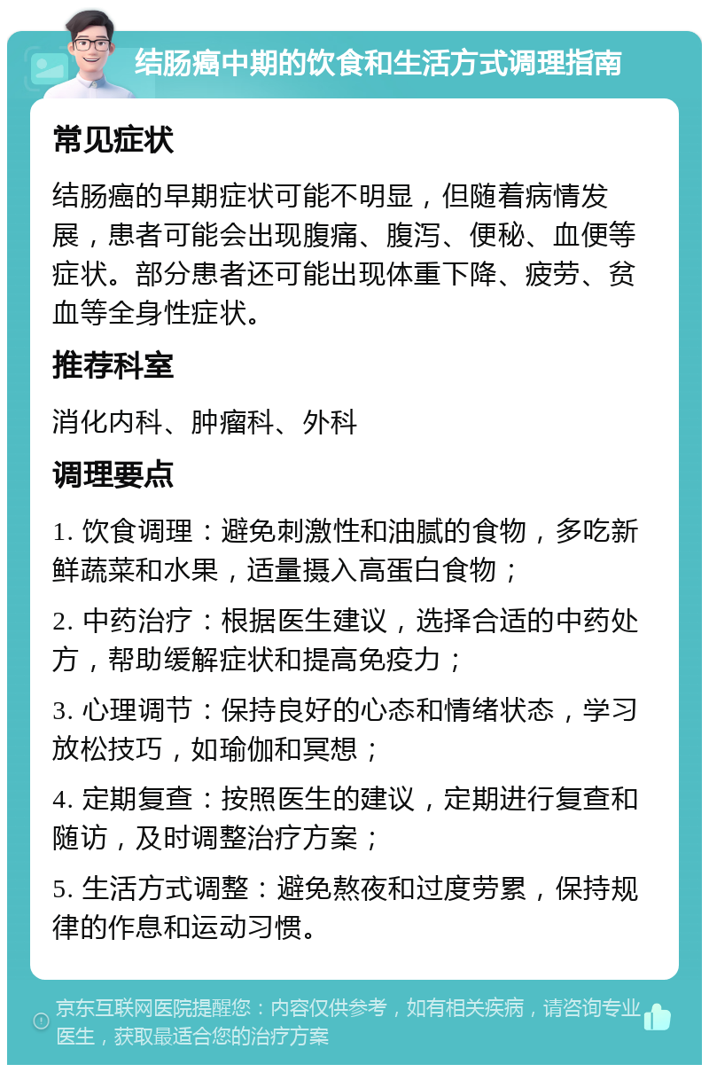 结肠癌中期的饮食和生活方式调理指南 常见症状 结肠癌的早期症状可能不明显，但随着病情发展，患者可能会出现腹痛、腹泻、便秘、血便等症状。部分患者还可能出现体重下降、疲劳、贫血等全身性症状。 推荐科室 消化内科、肿瘤科、外科 调理要点 1. 饮食调理：避免刺激性和油腻的食物，多吃新鲜蔬菜和水果，适量摄入高蛋白食物； 2. 中药治疗：根据医生建议，选择合适的中药处方，帮助缓解症状和提高免疫力； 3. 心理调节：保持良好的心态和情绪状态，学习放松技巧，如瑜伽和冥想； 4. 定期复查：按照医生的建议，定期进行复查和随访，及时调整治疗方案； 5. 生活方式调整：避免熬夜和过度劳累，保持规律的作息和运动习惯。