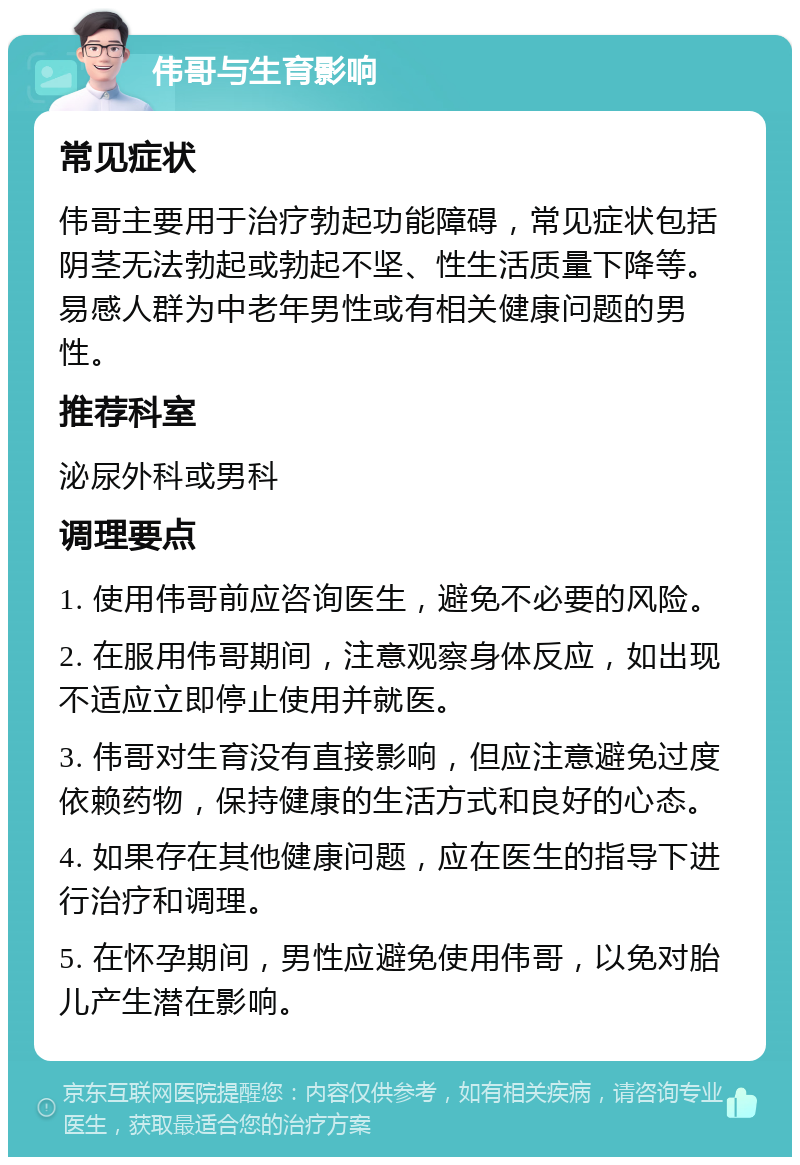 伟哥与生育影响 常见症状 伟哥主要用于治疗勃起功能障碍，常见症状包括阴茎无法勃起或勃起不坚、性生活质量下降等。易感人群为中老年男性或有相关健康问题的男性。 推荐科室 泌尿外科或男科 调理要点 1. 使用伟哥前应咨询医生，避免不必要的风险。 2. 在服用伟哥期间，注意观察身体反应，如出现不适应立即停止使用并就医。 3. 伟哥对生育没有直接影响，但应注意避免过度依赖药物，保持健康的生活方式和良好的心态。 4. 如果存在其他健康问题，应在医生的指导下进行治疗和调理。 5. 在怀孕期间，男性应避免使用伟哥，以免对胎儿产生潜在影响。