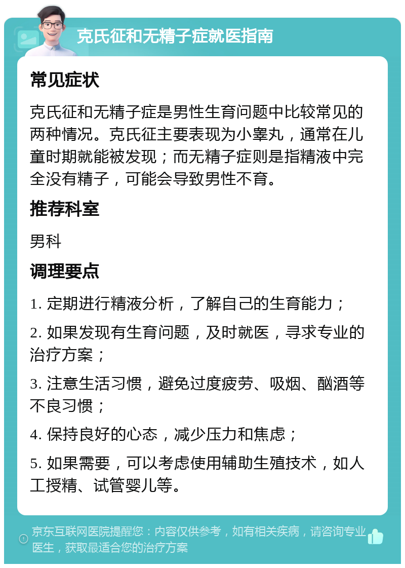 克氏征和无精子症就医指南 常见症状 克氏征和无精子症是男性生育问题中比较常见的两种情况。克氏征主要表现为小睾丸，通常在儿童时期就能被发现；而无精子症则是指精液中完全没有精子，可能会导致男性不育。 推荐科室 男科 调理要点 1. 定期进行精液分析，了解自己的生育能力； 2. 如果发现有生育问题，及时就医，寻求专业的治疗方案； 3. 注意生活习惯，避免过度疲劳、吸烟、酗酒等不良习惯； 4. 保持良好的心态，减少压力和焦虑； 5. 如果需要，可以考虑使用辅助生殖技术，如人工授精、试管婴儿等。