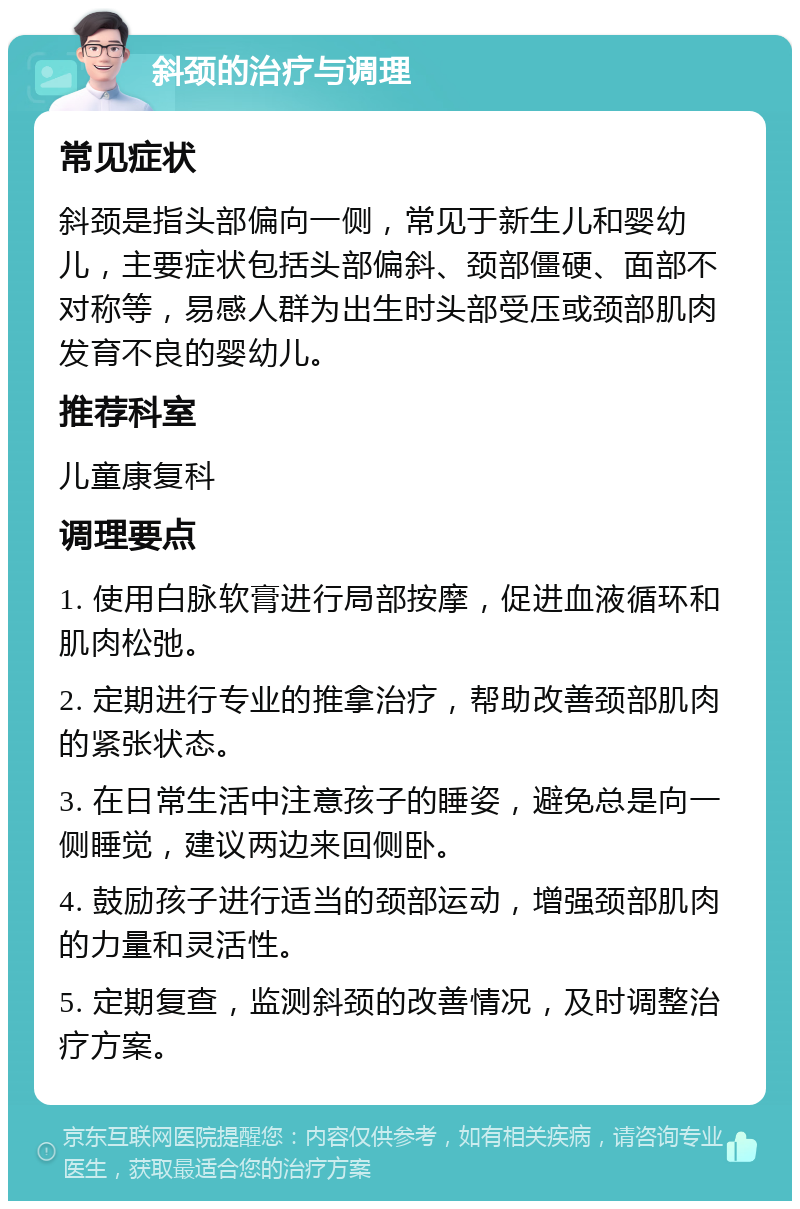 斜颈的治疗与调理 常见症状 斜颈是指头部偏向一侧，常见于新生儿和婴幼儿，主要症状包括头部偏斜、颈部僵硬、面部不对称等，易感人群为出生时头部受压或颈部肌肉发育不良的婴幼儿。 推荐科室 儿童康复科 调理要点 1. 使用白脉软膏进行局部按摩，促进血液循环和肌肉松弛。 2. 定期进行专业的推拿治疗，帮助改善颈部肌肉的紧张状态。 3. 在日常生活中注意孩子的睡姿，避免总是向一侧睡觉，建议两边来回侧卧。 4. 鼓励孩子进行适当的颈部运动，增强颈部肌肉的力量和灵活性。 5. 定期复查，监测斜颈的改善情况，及时调整治疗方案。