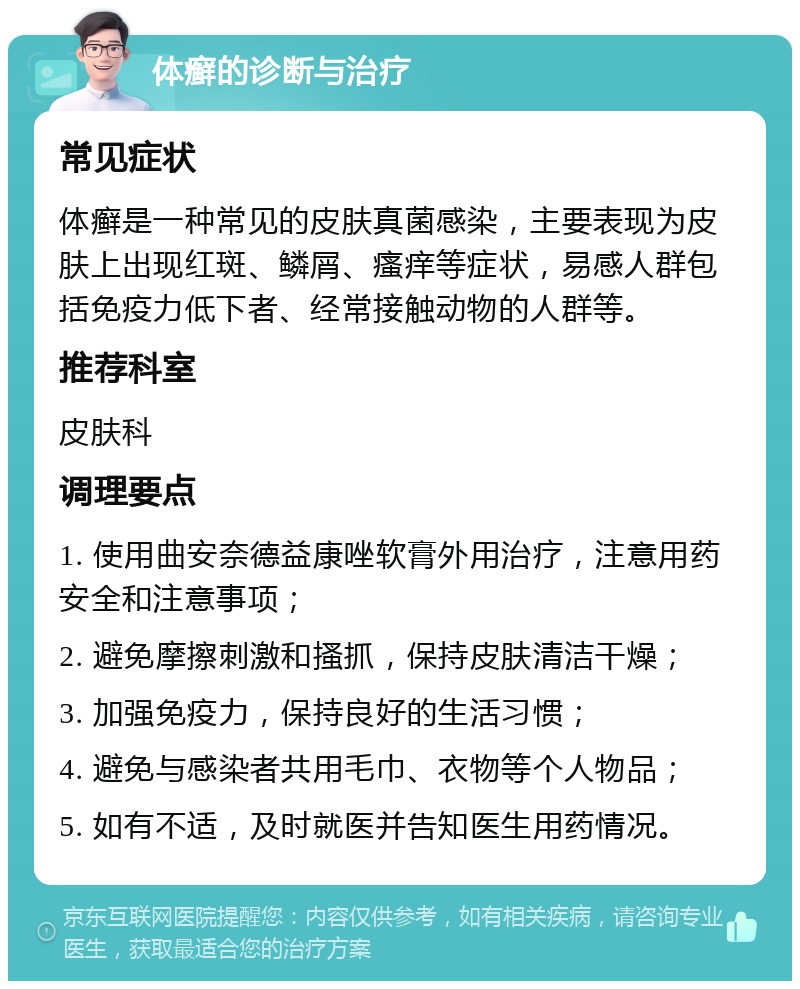 体癣的诊断与治疗 常见症状 体癣是一种常见的皮肤真菌感染，主要表现为皮肤上出现红斑、鳞屑、瘙痒等症状，易感人群包括免疫力低下者、经常接触动物的人群等。 推荐科室 皮肤科 调理要点 1. 使用曲安奈德益康唑软膏外用治疗，注意用药安全和注意事项； 2. 避免摩擦刺激和搔抓，保持皮肤清洁干燥； 3. 加强免疫力，保持良好的生活习惯； 4. 避免与感染者共用毛巾、衣物等个人物品； 5. 如有不适，及时就医并告知医生用药情况。