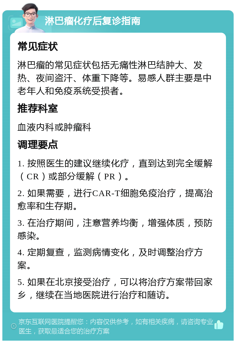 淋巴瘤化疗后复诊指南 常见症状 淋巴瘤的常见症状包括无痛性淋巴结肿大、发热、夜间盗汗、体重下降等。易感人群主要是中老年人和免疫系统受损者。 推荐科室 血液内科或肿瘤科 调理要点 1. 按照医生的建议继续化疗，直到达到完全缓解（CR）或部分缓解（PR）。 2. 如果需要，进行CAR-T细胞免疫治疗，提高治愈率和生存期。 3. 在治疗期间，注意营养均衡，增强体质，预防感染。 4. 定期复查，监测病情变化，及时调整治疗方案。 5. 如果在北京接受治疗，可以将治疗方案带回家乡，继续在当地医院进行治疗和随访。