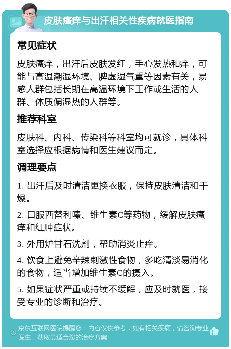 皮肤瘙痒与出汗相关性疾病就医指南 常见症状 皮肤瘙痒，出汗后皮肤发红，手心发热和痒，可能与高温潮湿环境、脾虚湿气重等因素有关，易感人群包括长期在高温环境下工作或生活的人群、体质偏湿热的人群等。 推荐科室 皮肤科、内科、传染科等科室均可就诊，具体科室选择应根据病情和医生建议而定。 调理要点 1. 出汗后及时清洁更换衣服，保持皮肤清洁和干燥。 2. 口服西替利嗪、维生素C等药物，缓解皮肤瘙痒和红肿症状。 3. 外用炉甘石洗剂，帮助消炎止痒。 4. 饮食上避免辛辣刺激性食物，多吃清淡易消化的食物，适当增加维生素C的摄入。 5. 如果症状严重或持续不缓解，应及时就医，接受专业的诊断和治疗。