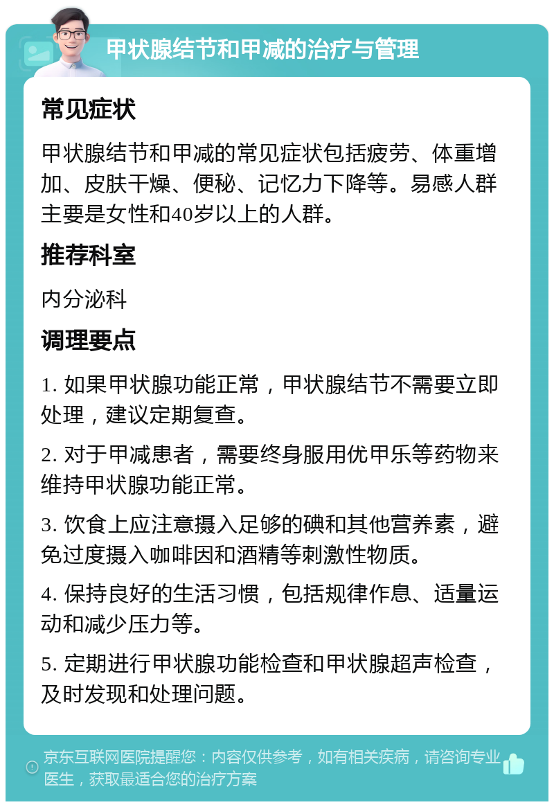 甲状腺结节和甲减的治疗与管理 常见症状 甲状腺结节和甲减的常见症状包括疲劳、体重增加、皮肤干燥、便秘、记忆力下降等。易感人群主要是女性和40岁以上的人群。 推荐科室 内分泌科 调理要点 1. 如果甲状腺功能正常，甲状腺结节不需要立即处理，建议定期复查。 2. 对于甲减患者，需要终身服用优甲乐等药物来维持甲状腺功能正常。 3. 饮食上应注意摄入足够的碘和其他营养素，避免过度摄入咖啡因和酒精等刺激性物质。 4. 保持良好的生活习惯，包括规律作息、适量运动和减少压力等。 5. 定期进行甲状腺功能检查和甲状腺超声检查，及时发现和处理问题。