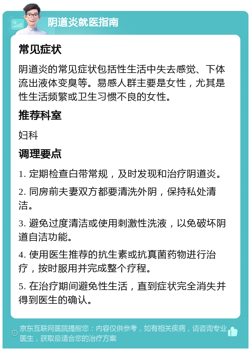 阴道炎就医指南 常见症状 阴道炎的常见症状包括性生活中失去感觉、下体流出液体变臭等。易感人群主要是女性，尤其是性生活频繁或卫生习惯不良的女性。 推荐科室 妇科 调理要点 1. 定期检查白带常规，及时发现和治疗阴道炎。 2. 同房前夫妻双方都要清洗外阴，保持私处清洁。 3. 避免过度清洁或使用刺激性洗液，以免破坏阴道自洁功能。 4. 使用医生推荐的抗生素或抗真菌药物进行治疗，按时服用并完成整个疗程。 5. 在治疗期间避免性生活，直到症状完全消失并得到医生的确认。