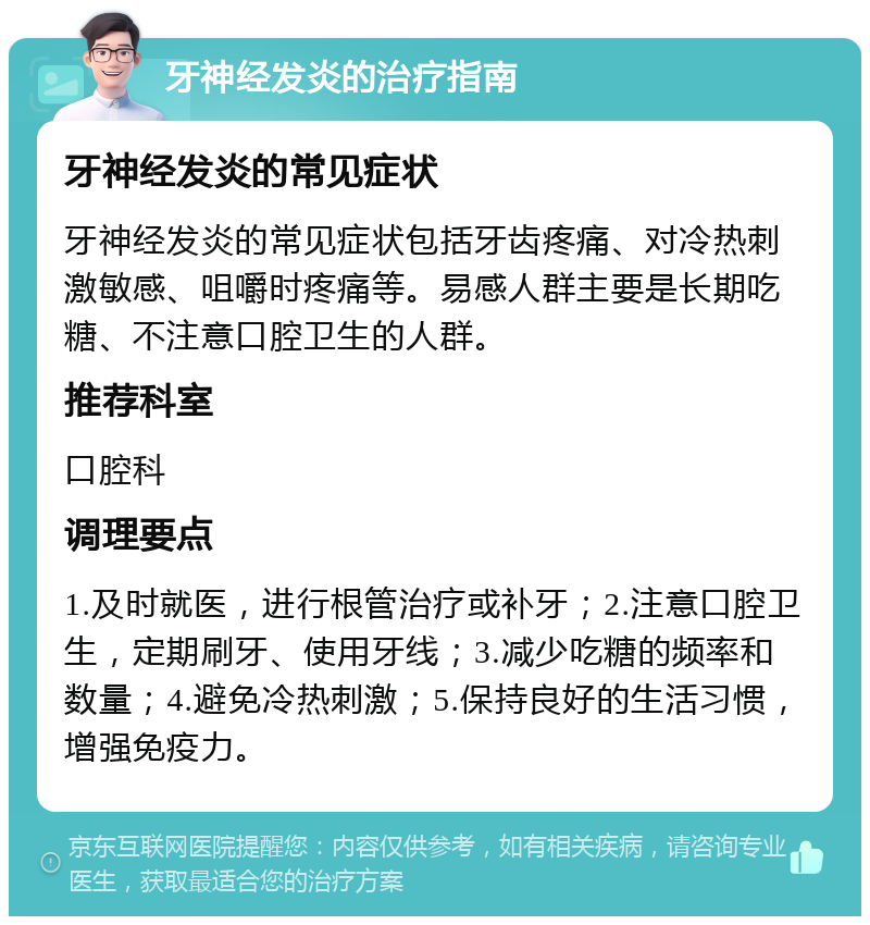 牙神经发炎的治疗指南 牙神经发炎的常见症状 牙神经发炎的常见症状包括牙齿疼痛、对冷热刺激敏感、咀嚼时疼痛等。易感人群主要是长期吃糖、不注意口腔卫生的人群。 推荐科室 口腔科 调理要点 1.及时就医，进行根管治疗或补牙；2.注意口腔卫生，定期刷牙、使用牙线；3.减少吃糖的频率和数量；4.避免冷热刺激；5.保持良好的生活习惯，增强免疫力。