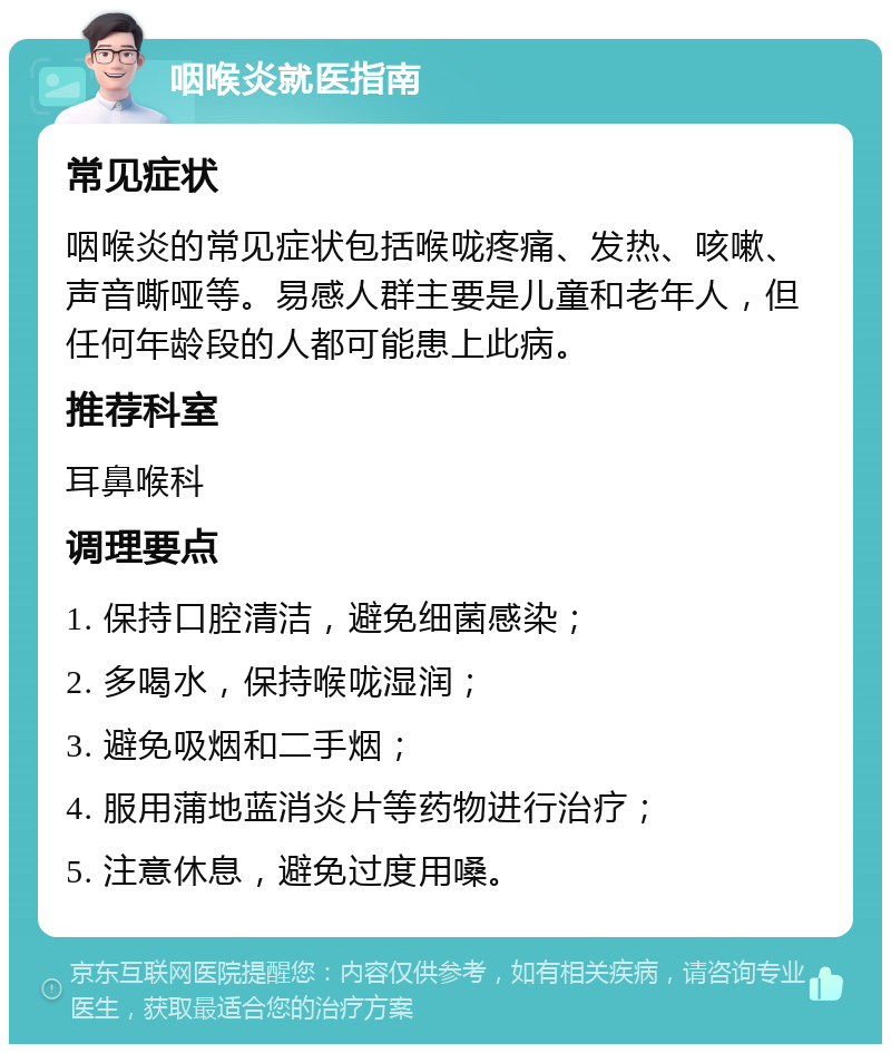 咽喉炎就医指南 常见症状 咽喉炎的常见症状包括喉咙疼痛、发热、咳嗽、声音嘶哑等。易感人群主要是儿童和老年人，但任何年龄段的人都可能患上此病。 推荐科室 耳鼻喉科 调理要点 1. 保持口腔清洁，避免细菌感染； 2. 多喝水，保持喉咙湿润； 3. 避免吸烟和二手烟； 4. 服用蒲地蓝消炎片等药物进行治疗； 5. 注意休息，避免过度用嗓。