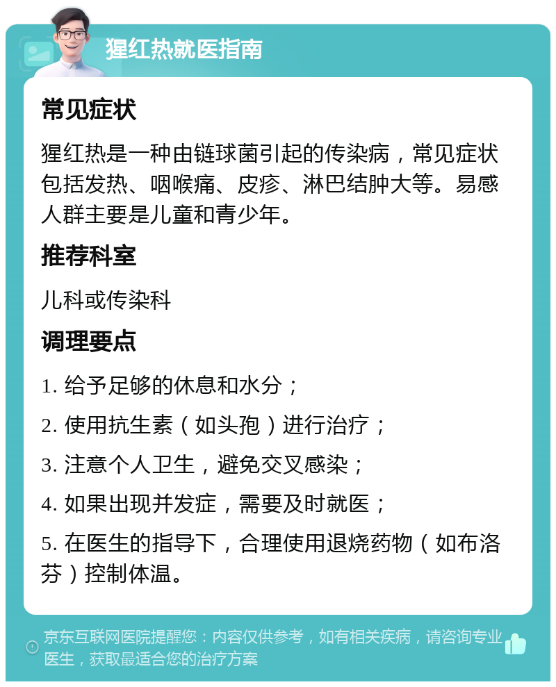 猩红热就医指南 常见症状 猩红热是一种由链球菌引起的传染病，常见症状包括发热、咽喉痛、皮疹、淋巴结肿大等。易感人群主要是儿童和青少年。 推荐科室 儿科或传染科 调理要点 1. 给予足够的休息和水分； 2. 使用抗生素（如头孢）进行治疗； 3. 注意个人卫生，避免交叉感染； 4. 如果出现并发症，需要及时就医； 5. 在医生的指导下，合理使用退烧药物（如布洛芬）控制体温。