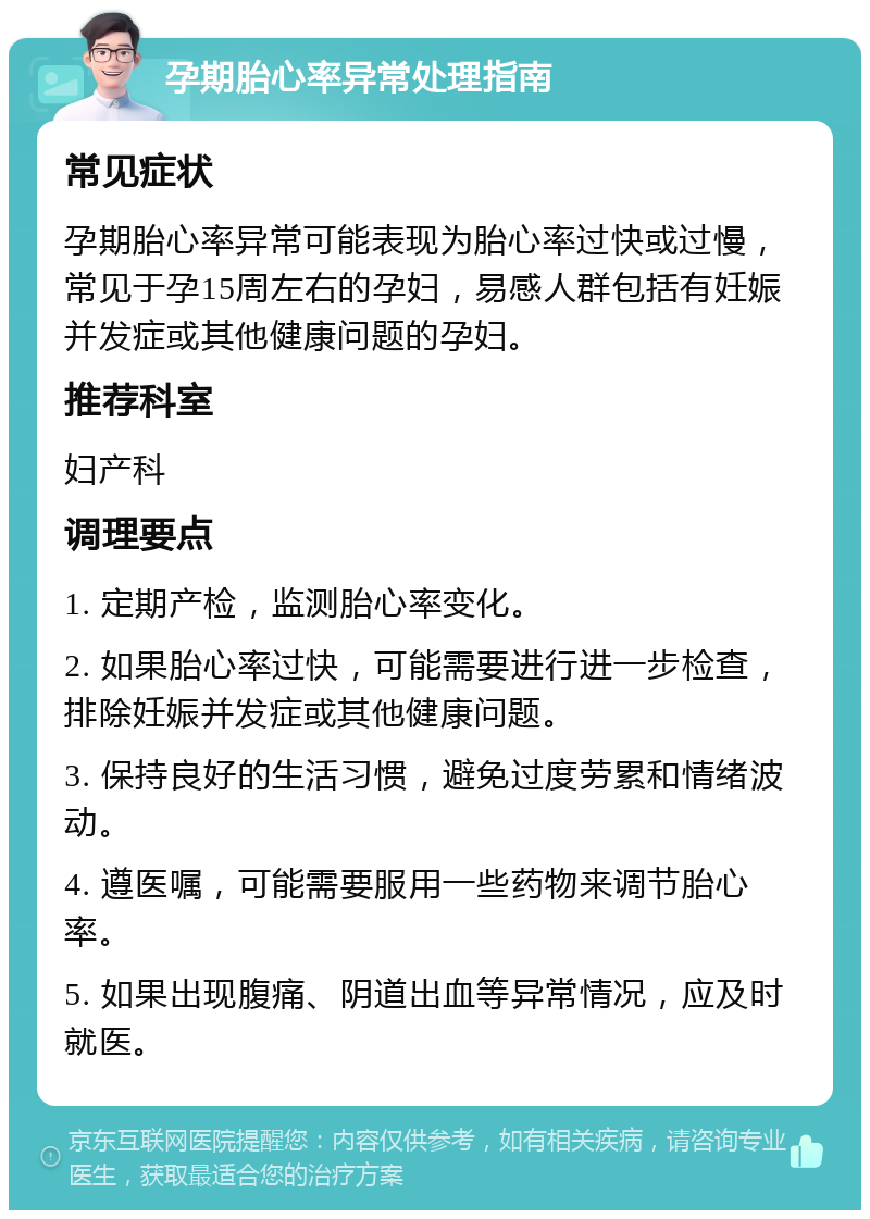 孕期胎心率异常处理指南 常见症状 孕期胎心率异常可能表现为胎心率过快或过慢，常见于孕15周左右的孕妇，易感人群包括有妊娠并发症或其他健康问题的孕妇。 推荐科室 妇产科 调理要点 1. 定期产检，监测胎心率变化。 2. 如果胎心率过快，可能需要进行进一步检查，排除妊娠并发症或其他健康问题。 3. 保持良好的生活习惯，避免过度劳累和情绪波动。 4. 遵医嘱，可能需要服用一些药物来调节胎心率。 5. 如果出现腹痛、阴道出血等异常情况，应及时就医。