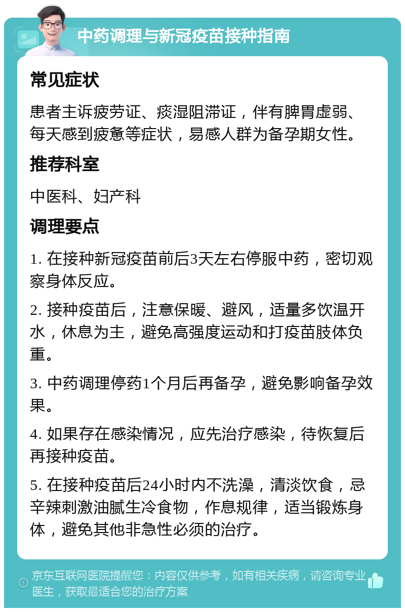 中药调理与新冠疫苗接种指南 常见症状 患者主诉疲劳证、痰湿阻滞证，伴有脾胃虚弱、每天感到疲惫等症状，易感人群为备孕期女性。 推荐科室 中医科、妇产科 调理要点 1. 在接种新冠疫苗前后3天左右停服中药，密切观察身体反应。 2. 接种疫苗后，注意保暖、避风，适量多饮温开水，休息为主，避免高强度运动和打疫苗肢体负重。 3. 中药调理停药1个月后再备孕，避免影响备孕效果。 4. 如果存在感染情况，应先治疗感染，待恢复后再接种疫苗。 5. 在接种疫苗后24小时内不洗澡，清淡饮食，忌辛辣刺激油腻生冷食物，作息规律，适当锻炼身体，避免其他非急性必须的治疗。