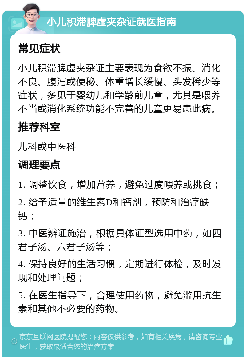 小儿积滞脾虚夹杂证就医指南 常见症状 小儿积滞脾虚夹杂证主要表现为食欲不振、消化不良、腹泻或便秘、体重增长缓慢、头发稀少等症状，多见于婴幼儿和学龄前儿童，尤其是喂养不当或消化系统功能不完善的儿童更易患此病。 推荐科室 儿科或中医科 调理要点 1. 调整饮食，增加营养，避免过度喂养或挑食； 2. 给予适量的维生素D和钙剂，预防和治疗缺钙； 3. 中医辨证施治，根据具体证型选用中药，如四君子汤、六君子汤等； 4. 保持良好的生活习惯，定期进行体检，及时发现和处理问题； 5. 在医生指导下，合理使用药物，避免滥用抗生素和其他不必要的药物。