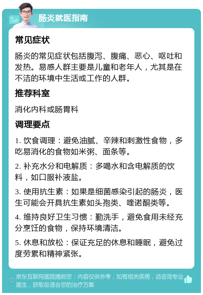 肠炎就医指南 常见症状 肠炎的常见症状包括腹泻、腹痛、恶心、呕吐和发热。易感人群主要是儿童和老年人，尤其是在不洁的环境中生活或工作的人群。 推荐科室 消化内科或肠胃科 调理要点 1. 饮食调理：避免油腻、辛辣和刺激性食物，多吃易消化的食物如米粥、面条等。 2. 补充水分和电解质：多喝水和含电解质的饮料，如口服补液盐。 3. 使用抗生素：如果是细菌感染引起的肠炎，医生可能会开具抗生素如头孢类、喹诺酮类等。 4. 维持良好卫生习惯：勤洗手，避免食用未经充分烹饪的食物，保持环境清洁。 5. 休息和放松：保证充足的休息和睡眠，避免过度劳累和精神紧张。