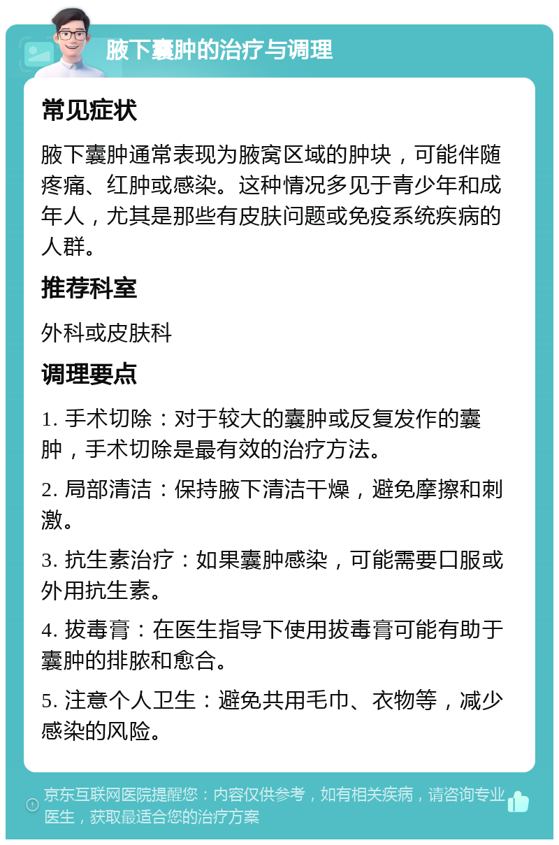 腋下囊肿的治疗与调理 常见症状 腋下囊肿通常表现为腋窝区域的肿块，可能伴随疼痛、红肿或感染。这种情况多见于青少年和成年人，尤其是那些有皮肤问题或免疫系统疾病的人群。 推荐科室 外科或皮肤科 调理要点 1. 手术切除：对于较大的囊肿或反复发作的囊肿，手术切除是最有效的治疗方法。 2. 局部清洁：保持腋下清洁干燥，避免摩擦和刺激。 3. 抗生素治疗：如果囊肿感染，可能需要口服或外用抗生素。 4. 拔毒膏：在医生指导下使用拔毒膏可能有助于囊肿的排脓和愈合。 5. 注意个人卫生：避免共用毛巾、衣物等，减少感染的风险。