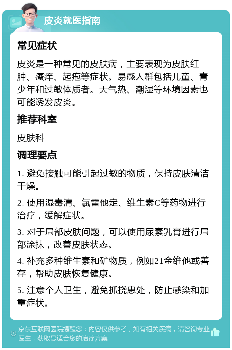 皮炎就医指南 常见症状 皮炎是一种常见的皮肤病，主要表现为皮肤红肿、瘙痒、起疱等症状。易感人群包括儿童、青少年和过敏体质者。天气热、潮湿等环境因素也可能诱发皮炎。 推荐科室 皮肤科 调理要点 1. 避免接触可能引起过敏的物质，保持皮肤清洁干燥。 2. 使用湿毒清、氯雷他定、维生素C等药物进行治疗，缓解症状。 3. 对于局部皮肤问题，可以使用尿素乳膏进行局部涂抹，改善皮肤状态。 4. 补充多种维生素和矿物质，例如21金维他或善存，帮助皮肤恢复健康。 5. 注意个人卫生，避免抓挠患处，防止感染和加重症状。