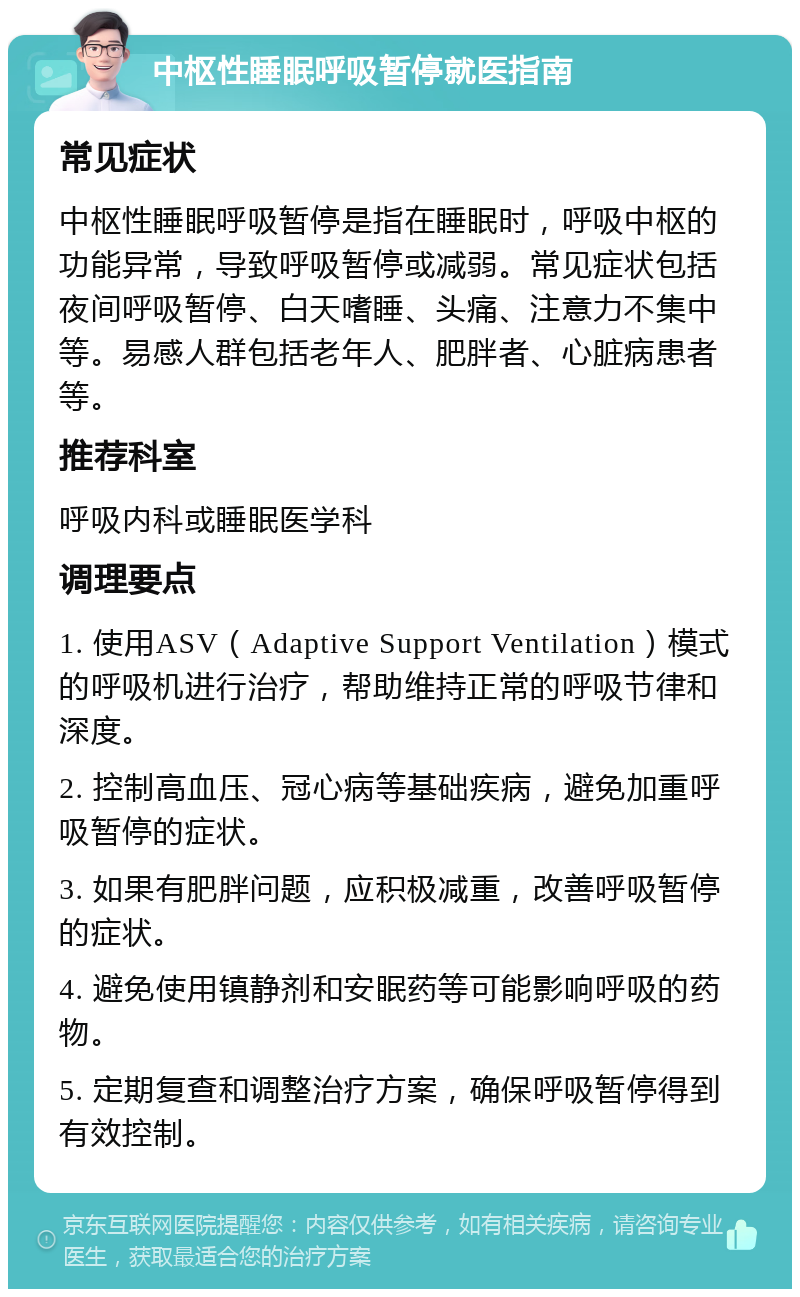 中枢性睡眠呼吸暂停就医指南 常见症状 中枢性睡眠呼吸暂停是指在睡眠时，呼吸中枢的功能异常，导致呼吸暂停或减弱。常见症状包括夜间呼吸暂停、白天嗜睡、头痛、注意力不集中等。易感人群包括老年人、肥胖者、心脏病患者等。 推荐科室 呼吸内科或睡眠医学科 调理要点 1. 使用ASV（Adaptive Support Ventilation）模式的呼吸机进行治疗，帮助维持正常的呼吸节律和深度。 2. 控制高血压、冠心病等基础疾病，避免加重呼吸暂停的症状。 3. 如果有肥胖问题，应积极减重，改善呼吸暂停的症状。 4. 避免使用镇静剂和安眠药等可能影响呼吸的药物。 5. 定期复查和调整治疗方案，确保呼吸暂停得到有效控制。