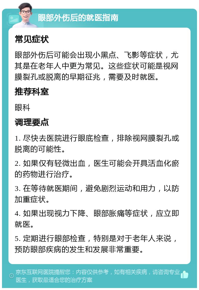 眼部外伤后的就医指南 常见症状 眼部外伤后可能会出现小黑点、飞影等症状，尤其是在老年人中更为常见。这些症状可能是视网膜裂孔或脱离的早期征兆，需要及时就医。 推荐科室 眼科 调理要点 1. 尽快去医院进行眼底检查，排除视网膜裂孔或脱离的可能性。 2. 如果仅有轻微出血，医生可能会开具活血化瘀的药物进行治疗。 3. 在等待就医期间，避免剧烈运动和用力，以防加重症状。 4. 如果出现视力下降、眼部胀痛等症状，应立即就医。 5. 定期进行眼部检查，特别是对于老年人来说，预防眼部疾病的发生和发展非常重要。