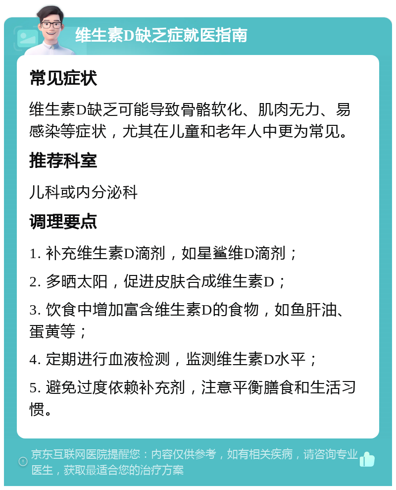 维生素D缺乏症就医指南 常见症状 维生素D缺乏可能导致骨骼软化、肌肉无力、易感染等症状，尤其在儿童和老年人中更为常见。 推荐科室 儿科或内分泌科 调理要点 1. 补充维生素D滴剂，如星鲨维D滴剂； 2. 多晒太阳，促进皮肤合成维生素D； 3. 饮食中增加富含维生素D的食物，如鱼肝油、蛋黄等； 4. 定期进行血液检测，监测维生素D水平； 5. 避免过度依赖补充剂，注意平衡膳食和生活习惯。